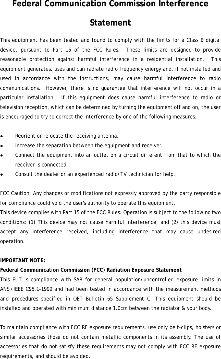   Federal Communication Commission Interference Statement This equipment has been tested and found to comply with the limits for a Class B digital device, pursuant to Part 15 of the FCC Rules.  These limits are designed to provide reasonable protection against harmful interference in a residential installation.  This equipment generates, uses and can radiate radio frequency energy and, if not installed and used in accordance with the instructions, may cause harmful interference to radio communications.  However, there is no guarantee that interference will not occur in a particular installation.  If this equipment does cause harmful interference to radio or television reception, which can be determined by turning the equipment off and on, the user is encouraged to try to correct the interference by one of the following measures:  z Reorient or relocate the receiving antenna. z Increase the separation between the equipment and receiver. z Connect the equipment into an outlet on a circuit different from that to which the receiver is connected. z Consult the dealer or an experienced radio/TV technician for help.  FCC Caution: Any changes or modifications not expressly approved by the party responsible for compliance could void the user&apos;s authority to operate this equipment. This device complies with Part 15 of the FCC Rules. Operation is subject to the following two conditions: (1) This device may not cause harmful interference, and (2) this device must accept any interference received, including interference that may cause undesired operation.   IMPORTANT NOTE: Federal Communication Commission (FCC) Radiation Exposure Statement This EUT is compliance with SAR for general population/uncontrolled exposure limits in ANSI/IEEE C95.1-1999 and had been tested in accordance with the measurement methods and procedures specified in OET Bulletin 65 Supplement C. This equipment should be installed and operated with minimum distance 1.0cm between the radiator &amp; your body.  To maintain compliance with FCC RF exposure requirements, use only belt-clips, holsters or similar accessories those do not contain metallic components in its assembly. The use of accessories that do not satisfy these requirements may not comply with FCC RF exposure requirements, and should be avoided. 