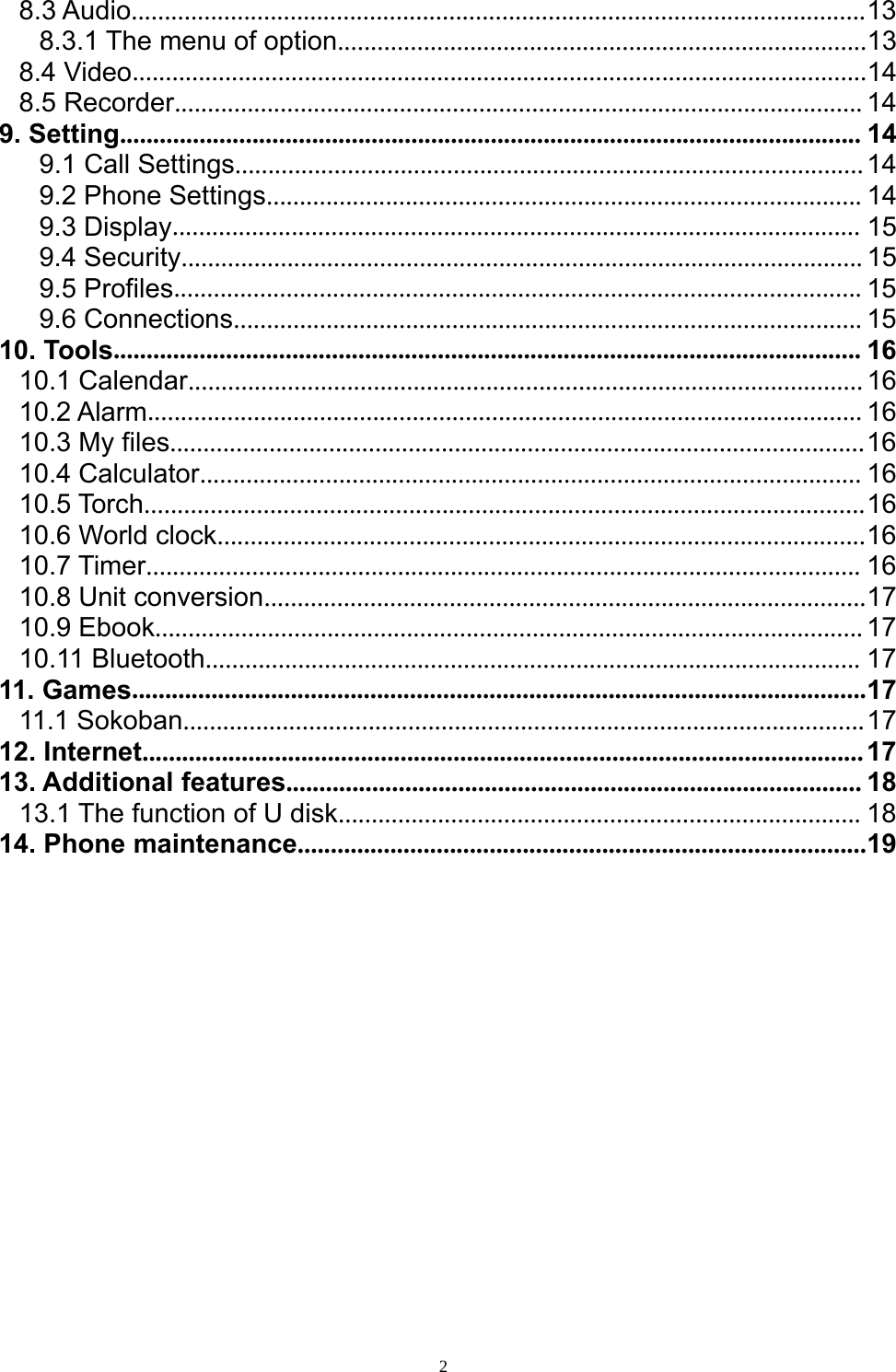 28.3 Audio...............................................................................................................138.3.1 The menu of option................................................................................138.4 Video...............................................................................................................148.5 Recorder........................................................................................................149. Setting................................................................................................................ 149.1 Call Settings...............................................................................................149.2 Phone Settings.......................................................................................... 149.3 Display........................................................................................................ 159.4 Security....................................................................................................... 159.5 Profiles........................................................................................................ 159.6 Connections............................................................................................... 1510. Tools................................................................................................................. 1610.1 Calendar......................................................................................................1610.2 Alarm............................................................................................................ 1610.3 My files.........................................................................................................1610.4 Calculator.................................................................................................... 1610.5 Torch.............................................................................................................1610.6 World clock..................................................................................................1610.7 Timer............................................................................................................ 1610.8 Unit conversion...........................................................................................1710.9 Ebook...........................................................................................................1710.11 Bluetooth................................................................................................... 1711. Games...............................................................................................................1711.1 Sokoban.......................................................................................................1712. Internet.............................................................................................................1713. Additional features....................................................................................... 1813.1 The function of U disk............................................................................... 1814. Phone maintenance......................................................................................19