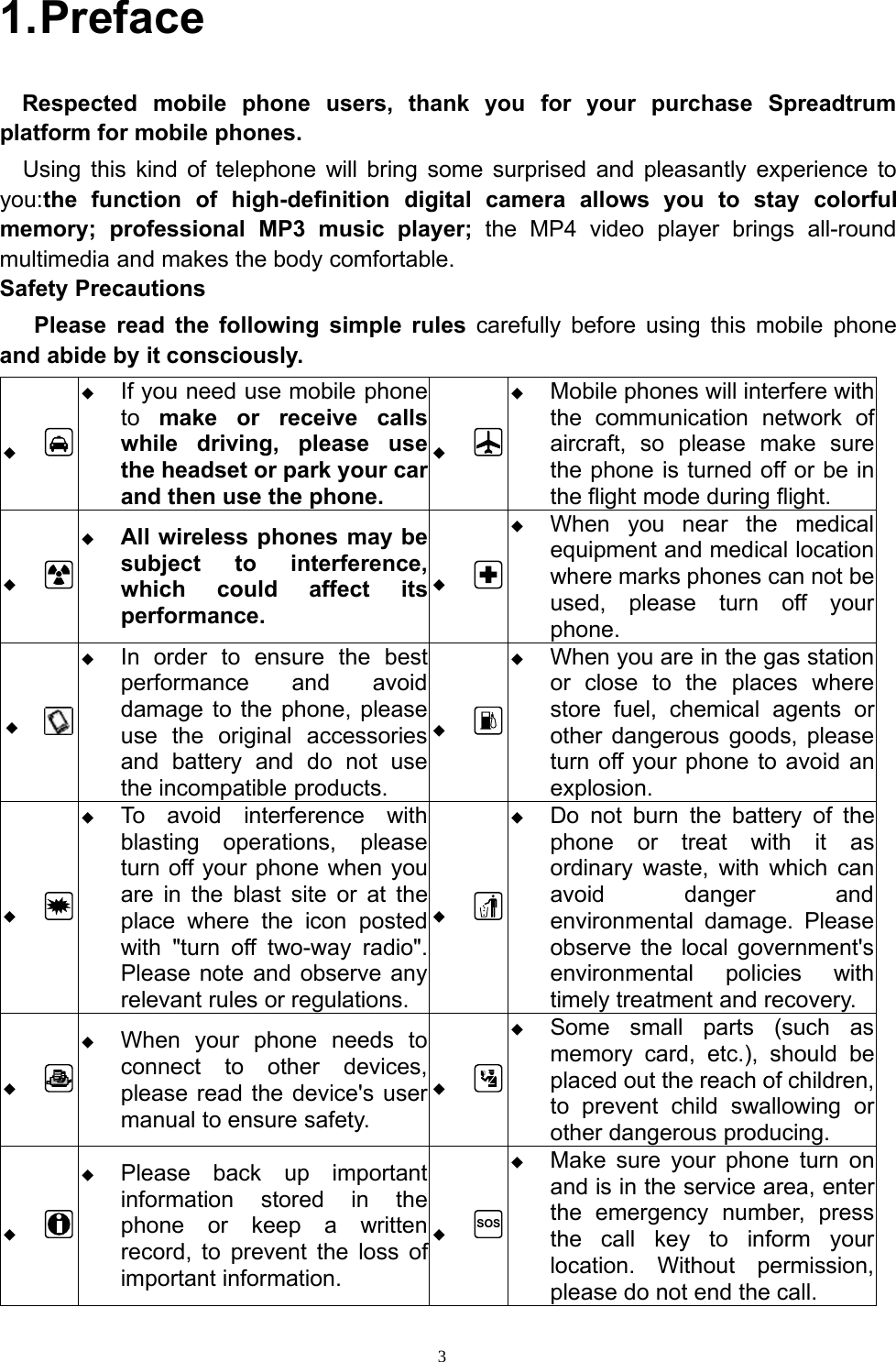 31.PrefaceRespected mobile phone users, thank you for your purchase Spreadtrumplatform for mobile phones.Using this kind of telephone will bring some surprised and pleasantly experience toyou:the function of high-definition digital camera allows you to stay colorfulmemory; professional MP3 music player; the MP4 video player brings all-roundmultimedia and makes the body comfortable.Safety PrecautionsPlease read the following simple rules carefully before using this mobile phoneand abide by it consciously.If you need use mobile phoneto make or receive callswhile driving, please usethe headset or park your carand then use the phone.Mobile phones will interfere withthe communication network ofaircraft, so please make surethe phone is turned off or be inthe flight mode during flight.All wireless phones may besubject to interference,which could affect itsperformance.When you nearthe medicalequipment and medical locationwhere marks phones can not beused, please turn off yourphone.In orderto ensure the bestperformance and avoiddamage to the phone, pleaseuse the original accessoriesand battery and do not usethe incompatible products.When you are in the gas stationor close to the places wherestore fuel, chemical agents orother dangerous goods, pleaseturn off your phone to avoid anexplosion.To avoid interference withblasting operations, pleaseturn off your phone when youare in the blast site or at theplace where the icon postedwith &quot;turn off two-way radio&quot;.Please note and observe anyrelevant rules or regulations.Do not burn the battery of thephone or treat with it asordinary waste, with which canavoid danger andenvironmental damage. Pleaseobserve the local government&apos;senvironmental policies withtimely treatment and recovery.When your phone needs toconnect to other devices,please read the device&apos;s usermanual to ensure safety.Some small parts (such asmemory card, etc.), should beplaced out the reach of children,to prevent child swallowing orother dangerous producing.Please back up importantinformation stored in thephone or keep a writtenrecord, to prevent the loss ofimportant information.SOSMake sure yourphone turn onand is in the service area, enterthe emergency number, pressthe call key to inform yourlocation. Without permission,please do not end the call.