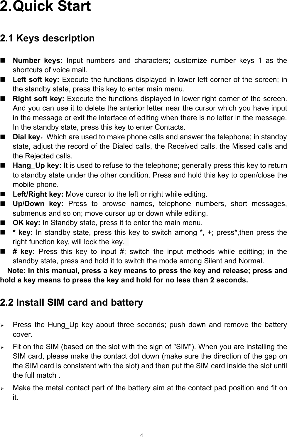 42.Quick Start2.1 Keys descriptionNumber keys: Input numbers and characters; customize number keys 1 as theshortcuts of voice mail.Left soft key: Execute the functions displayed in lower left corner of the screen; inthe standby state, press this key to enter main menu.Right soft key: Execute the functions displayed in lower right corner of the screen.And you can use it to delete the anterior letter near the cursor which you have inputin the message or exit the interface of editing when there is no letter in the message.In the standby state, press this key to enter Contacts.Dial key：Which are used to make phone calls and answer the telephone; in standbystate, adjust the record of the Dialed calls, the Received calls, the Missed calls andthe Rejected calls.Hang_Up key: It is used to refuse to the telephone; generally press this key to returnto standby state under the other condition. Press and hold this key to open/close themobile phone.Left/Right key: Move cursor to the left or right while editing.Up/Down key: Press to browse names, telephone numbers, short messages,submenus and so on; move cursor up or down while editing.OK key: In Standby state, press it to enter the main menu.* key: In standby state, press this key to switch among *, +; press*,then press theright function key, will lock the key.# key: Press this key to input #; switch the input methods while editting; in thestandby state, press and hold it to switch the mode among Silent and Normal.Note: In this manual, press a key means to press the key and release; press andhold a key means to press the key and hold for no less than 2 seconds.2.2 Install SIM card and battery¾Press the Hung_Up key about three seconds; push down and remove the batterycover.¾Fit on the SIM (based on the slot with the sign of &quot;SIM&quot;). When you are installing theSIM card, please make the contact dot down (make sure the direction of the gap onthe SIM card is consistent with the slot) and then put the SIM card inside the slot untilthe full match .¾Make the metal contact part of the battery aim at the contact pad position and fit onit.