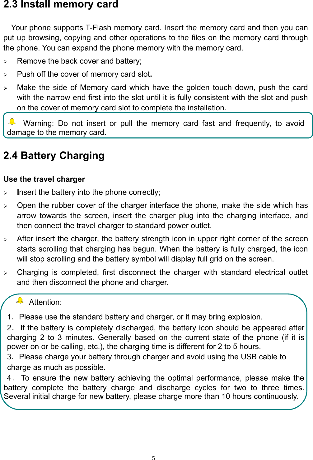 52.3 Install memory cardYour phone supports T-Flash memory card. Insert the memory card and then you canput up browsing, copying and other operations to the files on the memory card throughthe phone. You can expand the phone memory with the memory card.¾Remove the back cover and battery;¾Push off the cover of memory card slot.¾Make the side of Memory card which have the golden touch down, push the cardwith the narrow end first into the slot until it is fully consistent with the slot and pushon the cover of memory card slot to complete the installation.Warning: Do not insert or pull the memory card fast and frequently, to avoiddamage to the memory card.2.4 Battery ChargingUse the travel charger¾Insert the battery into the phone correctly;¾Open the rubber cover of the charger interface the phone, make the side which hasarrow towards the screen, insert the charger plug into the charging interface, andthen connect the travel charger to standard power outlet.¾After insert the charger, the battery strength icon in upper right corner of the screenstarts scrolling that charging has begun. When the battery is fully charged, the iconwill stop scrolling and the battery symbol will display full grid on the screen.¾Charging is completed, first disconnect the charger with standard electrical outletand then disconnect the phone and charger.Attention:1．Please use the standard battery and charger, or it may bring explosion.2．If the battery is completely discharged, the battery icon should be appeared aftercharging 2 to 3 minutes. Generally based on the current state of the phone (if it ispower on or be calling, etc.), the charging time is different for 2 to 5 hours.3．Please charge your battery through charger and avoid using the USB cable tocharge as much as possible.4．To ensure the new battery achieving the optimal performance, please make thebattery complete the battery charge and discharge cycles for two to three times.Several initial charge for new battery, please charge more than 10 hours continuously.