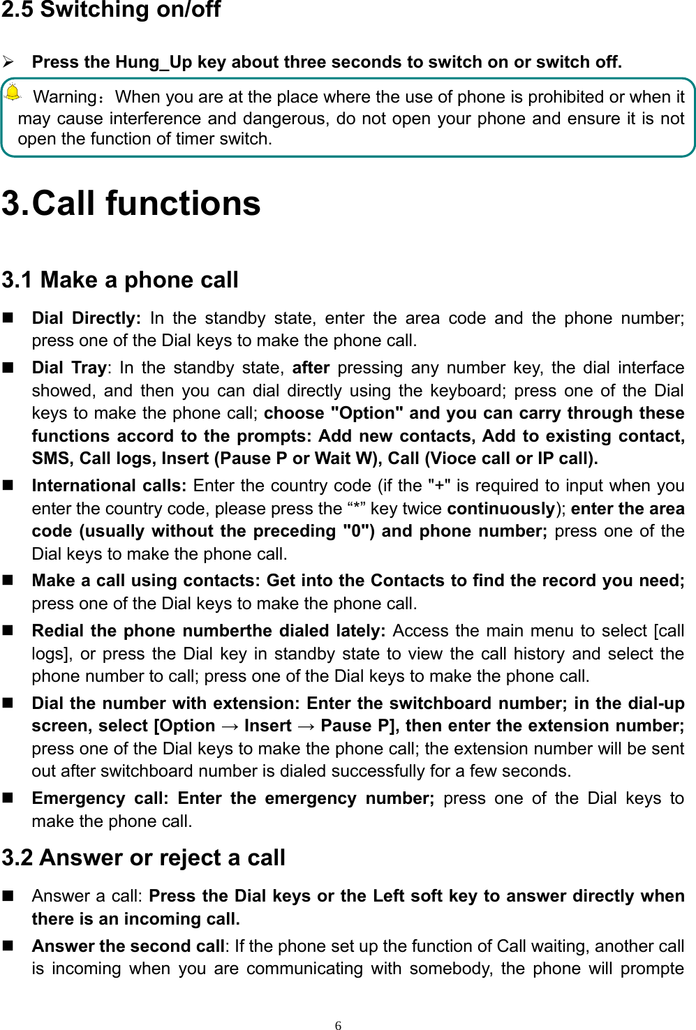 62.5 Switching on/off¾Press the Hung_Up key about three seconds to switch on or switch off.Warning：When you are at the place where the use of phone is prohibited or when itmay cause interference and dangerous, do not open your phone and ensure it is notopen the function of timer switch.3.Call functions3.1 Make a phone callDial Directly: In the standby state, enter the area code and the phone number;press one of the Dial keys to make the phone call.Dial Tray: In the standby state, after pressing any number key, the dial interfaceshowed, and then you can dial directly using the keyboard; press one of the Dialkeys to make the phone call; choose &quot;Option&quot; and you can carry through thesefunctions accord to the prompts: Add new contacts, Add to existing contact,SMS, Call logs, Insert (Pause P or Wait W), Call (Vioce call or IP call).International calls: Enter the country code (if the &quot;+&quot; is required to input when youenter the country code, please press the “*” key twice continuously); enter the areacode (usually without the preceding &quot;0&quot;) and phone number; press one of theDial keys to make the phone call.Make a call using contacts: Get into the Contacts to find the record you need;press one of the Dial keys to make the phone call.Redial the phone numberthe dialed lately: Access the main menu to select [calllogs], or press the Dial key in standby state to view the call history and select thephone number to call; press one of the Dial keys to make the phone call.Dial the number with extension: Enter the switchboard number; in the dial-upscreen, select [Option →Insert →Pause P], then enter the extension number;press one of the Dial keys to make the phone call; the extension number will be sentout after switchboard number is dialed successfully for a few seconds.Emergency call: Enter the emergency number; press one of the Dial keys tomake the phone call.3.2 Answer or reject a callAnswer a call: Press the Dial keys or the Left soft key to answer directly whenthereisanincomingcall.Answer the second call: If the phone set up the function of Call waiting, another callis incoming when you are communicating with somebody, the phone will prompte