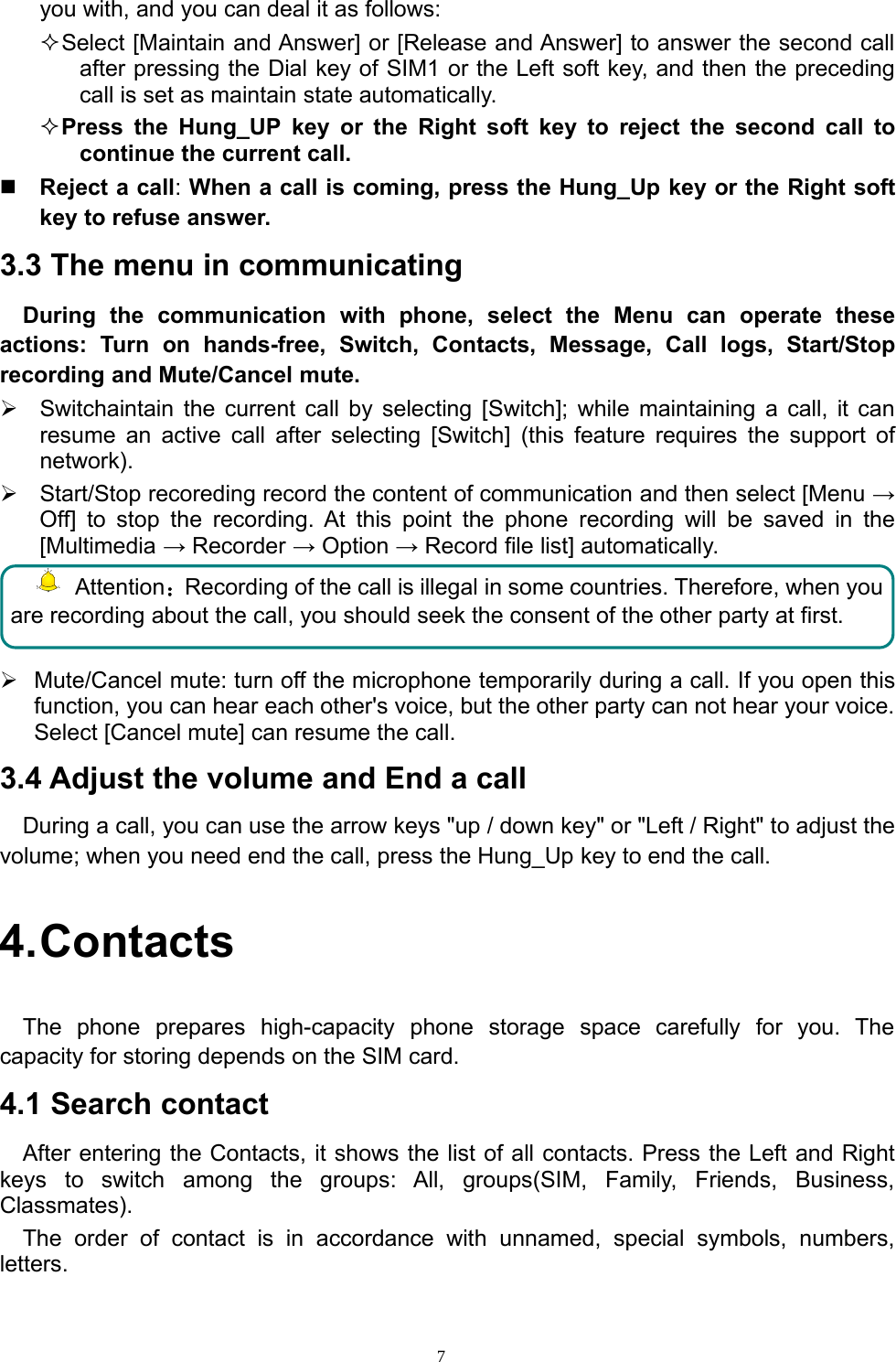 7you with, and you can deal it as follows:Select [Maintain andAnswer] or[Release andAnswer] to answer the second callafter pressing the Dial key of SIM1 or the Left soft key, and then the precedingcall is set as maintain state automatically.Press the Hung_UP key or the Right soft key to reject the second call tocontinue the current call.Reject a call:When a call is coming, press the Hung_Up key or the Right softkey to refuse answer.3.3 The menu in communicatingDuring the communication with phone, select the Menu can operate theseactions: Turn on hands-free, Switch, Contacts, Message, Call logs, Start/Stoprecording and Mute/Cancel mute.¾Switchaintain the current call by selecting [Switch]; while maintaining a call, it canresume an active call after selecting [Switch] (this feature requires the support ofnetwork).¾Start/Stop recoredingrecord the content of communication and then select [Menu →Off] to stop the recording. At this point the phone recording will be saved in the[Multimedia →Recorder →Option →Record file list] automatically.Attention：Recording of the call is illegal in some countries. Therefore, when youare recording about the call, you should seek the consent of the other party at first.¾Mute/Cancel mute: turn off the microphone temporarily during a call. If you open thisfunction, you can hear each other&apos;s voice, but the other party can not hear your voice.Select [Cancel mute] can resume the call.3.4 Adjust the volume and End a callDuring a call, you can use the arrow keys &quot;up / down key&quot; or &quot;Left / Right&quot; to adjust thevolume; when you need end the call, press the Hung_Up key to end the call.4.ContactsThe phone prepares high-capacity phone storage space carefully for you. Thecapacity for storing depends on the SIM card.4.1 Search contactAfter entering the Contacts, it shows the list of all contacts. Press the Left and Rightkeys to switch among the groups: All, groups(SIM, Family, Friends, Business,Classmates).The order of contact is in accordance with unnamed, special symbols, numbers,letters.