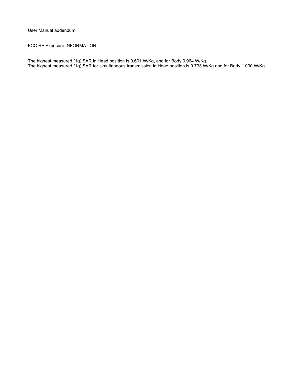 User Manual addendum: FCC RF Exposure INFORMATION The highest measured (1g) SAR in Head position is 0.601 W/Kg, and for Body 0.964 W/Kg.The highest measured (1g) SAR for simultaneous transmission in Head position is 0.733 W/Kg and for Body 1.030 W/Kg.