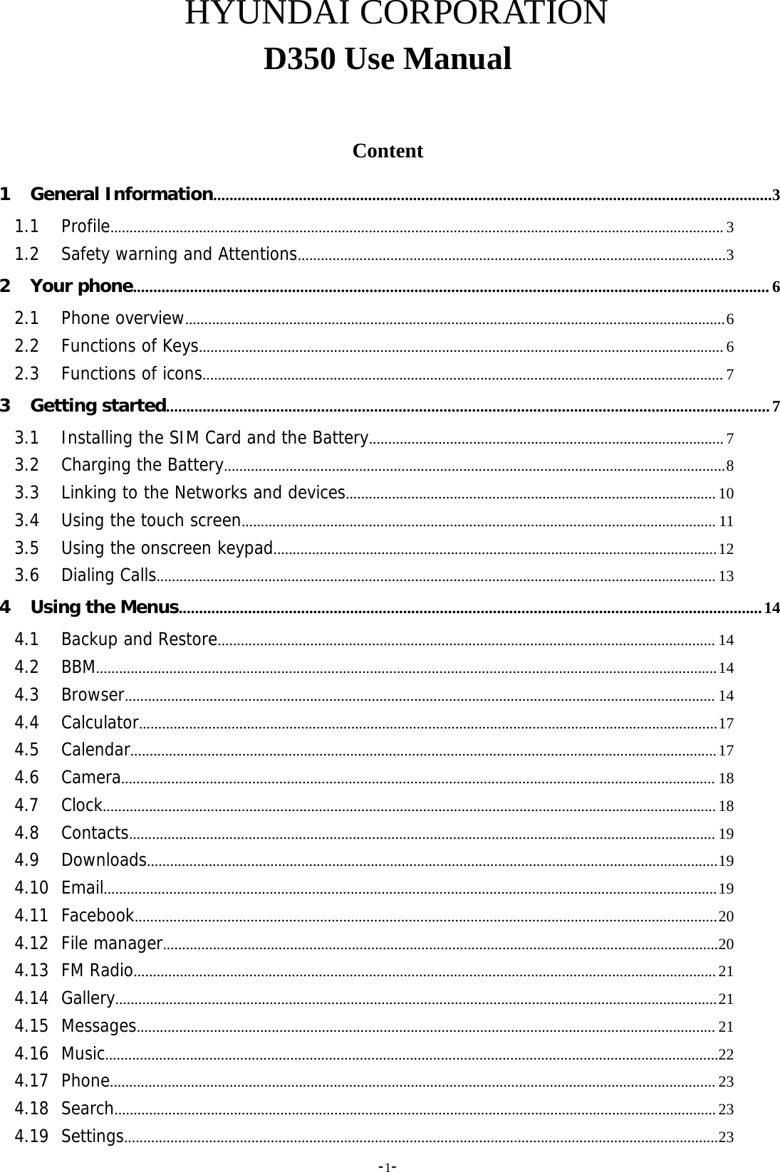 -1-HYUNDAI CORPORATIOND350 Use ManualContent1 General Information.........................................................................................................................................31.1 Profile............................................................................................................................................................... 31.2 Safety warning and Attentions...............................................................................................................32 Your phone............................................................................................................................................................ 62.1 Phone overview............................................................................................................................................62.2 Functions of Keys........................................................................................................................................ 62.3 Functions of icons....................................................................................................................................... 73 Getting started....................................................................................................................................................73.1 Installing the SIM Card and the Battery............................................................................................ 73.2 Charging the Battery..................................................................................................................................83.3 Linking to the Networks and devices................................................................................................ 103.4 Using the touch screen........................................................................................................................... 113.5 Using the onscreen keypad...................................................................................................................123.6 Dialing Calls................................................................................................................................................. 134 Using the Menus...............................................................................................................................................144.1 Backup and Restore................................................................................................................................. 144.2 BBM.................................................................................................................................................................144.3 Browser......................................................................................................................................................... 144.4 Calculator......................................................................................................................................................174.5 Calendar........................................................................................................................................................174.6 Camera.......................................................................................................................................................... 184.7 Clock...............................................................................................................................................................184.8 Contacts........................................................................................................................................................ 194.9 Downloads....................................................................................................................................................194.10 Email...............................................................................................................................................................194.11 Facebook.......................................................................................................................................................204.12 File manager................................................................................................................................................204.13 FM Radio.......................................................................................................................................................214.14 Gallery............................................................................................................................................................214.15 Messages...................................................................................................................................................... 214.16 Music...............................................................................................................................................................224.17 Phone............................................................................................................................................................. 234.18 Search............................................................................................................................................................234.19 Settings..........................................................................................................................................................23