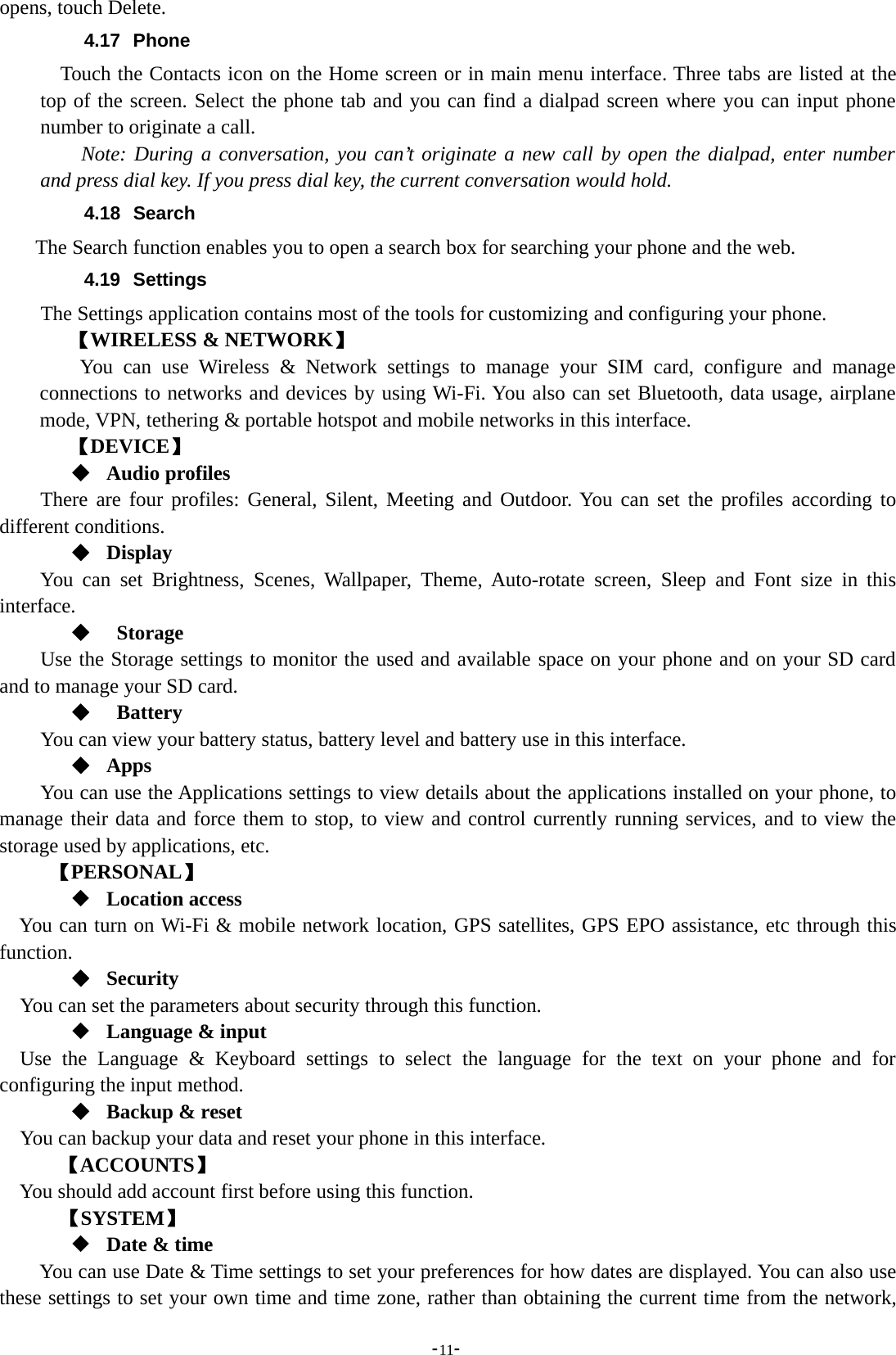 -11-opens, touch Delete.4.17 PhoneTouch the Contacts icon on the Home screen or in main menu interface. Three tabs are listed at thetop of the screen. Select the phone tab and you can find a dialpad screen where you can input phonenumber to originate a call.Note: During a conversation, you can’t originate a new call by open the dialpad, enter numberand press dial key. If you press dial key, the current conversation would hold.4.18 SearchThe Search function enables you to open a search box for searching your phone and the web.4.19 SettingsThe Settings application contains most of the tools for customizing and configuring your phone.【WIRELESS &amp; NETWORK】You can use Wireless &amp; Network settings to manage your SIM card, configure and manageconnections to networks and devices by using Wi-Fi. You also can set Bluetooth, data usage, airplanemode, VPN, tethering &amp; portable hotspot and mobile networks in this interface.【DEVICE】Audio profilesThere are four profiles: General, Silent, Meeting and Outdoor. You can set the profiles according todifferent conditions.DisplayYou can set Brightness, Scenes, Wallpaper, Theme, Auto-rotate screen, Sleep and Font size in thisinterface.StorageUse the Storage settings to monitor the used and available space on your phone and on your SD cardand to manage your SD card.BatteryYou can view your battery status, battery level and battery use in this interface.AppsYou can use the Applications settings to view details about the applications installed on your phone, tomanage their data and force them to stop, to view and control currently running services, and to view thestorage used by applications, etc.【PERSONAL】Location accessYou can turn on Wi-Fi &amp; mobile network location, GPS satellites, GPS EPO assistance, etc through thisfunction.SecurityYou can set the parameters about security through this function.Language &amp; inputUse the Language &amp; Keyboard settings to select the language for the text on your phone and forconfiguring the input method.Backup &amp; resetYou can backup your data and reset your phone in this interface.【ACCOUNTS】You should add account first before using this function.【SYSTEM】Date &amp; timeYou can use Date &amp; Time settings to set your preferences for how dates are displayed. You can also usethese settings to set your own time and time zone, rather than obtaining the current time from the network,