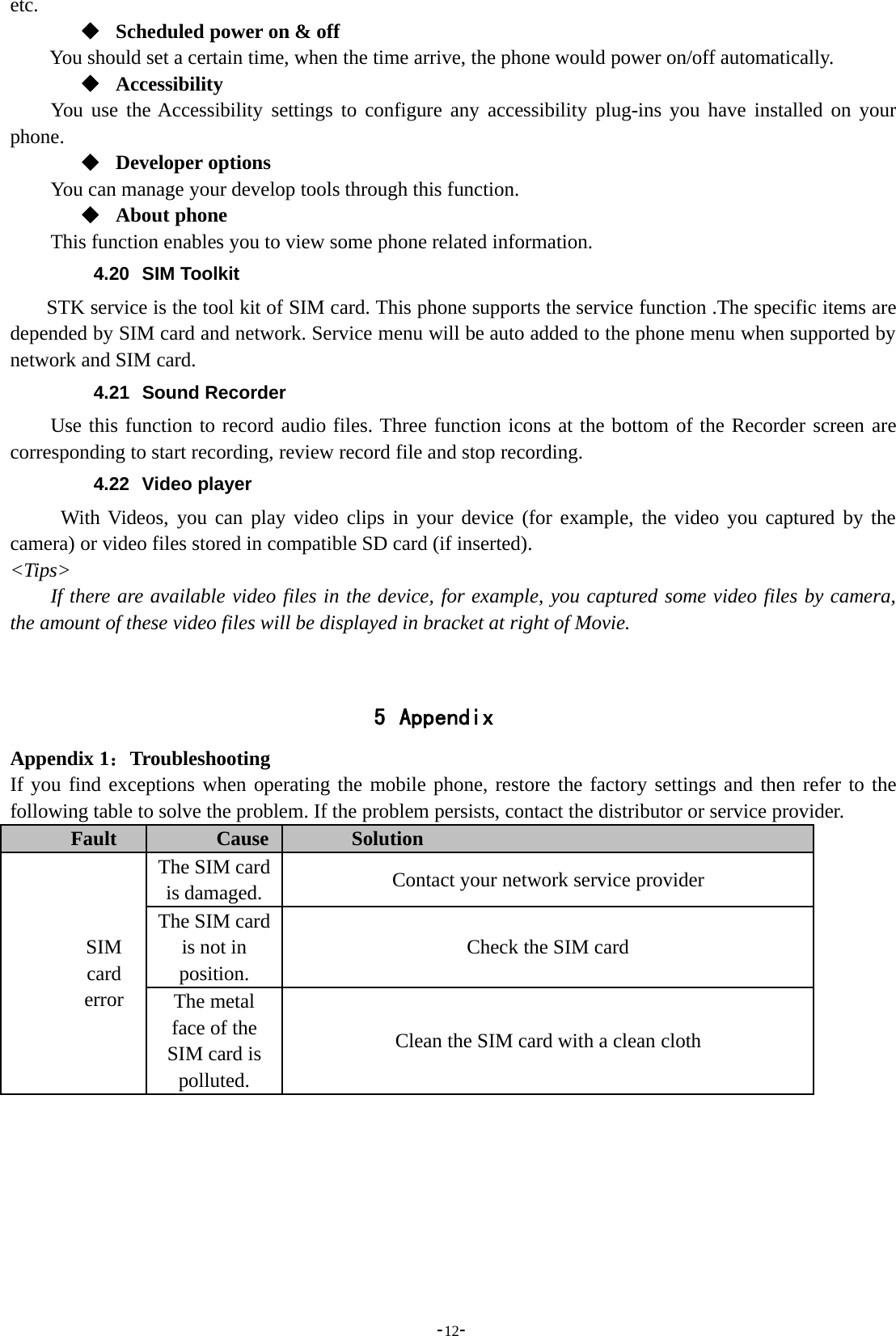 -12-etc.Scheduled power on &amp; offYou should set a certain time, when the time arrive, the phone would power on/off automatically.AccessibilityYou use the Accessibility settings to configure any accessibility plug-ins you have installed on yourphone.Developer optionsYou can manage your develop tools through this function.About phoneThis function enables you to view some phone related information.4.20 SIM ToolkitSTK service is the tool kit of SIM card. This phone supports the service function .The specific items aredepended by SIM card and network. Service menu will be auto added to the phone menu when supported bynetwork and SIM card.4.21 Sound RecorderUse this function to record audio files. Three function icons at the bottom of the Recorder screen arecorresponding to start recording, review record file and stop recording.4.22 Video playerWith Videos, you can play video clips in your device (for example, the video you captured by thecamera) or video files stored in compatible SD card (if inserted).&lt;Tips&gt;If there are available video files in the device, for example, you captured some video files by camera,the amount of these video files will be displayed in bracket at right of Movie.5 AppendixAppendix 1：TroubleshootingIf you find exceptions when operating the mobile phone, restore the factory settings and then refer to thefollowing table to solve the problem. If the problem persists, contact the distributor or service provider.Fault Cause SolutionSIMcarderrorThe SIM cardis damaged. Contact your network service providerThe SIM cardis not inposition.Check the SIM cardThe metalface of theSIM card ispolluted.Clean the SIM card with a clean cloth