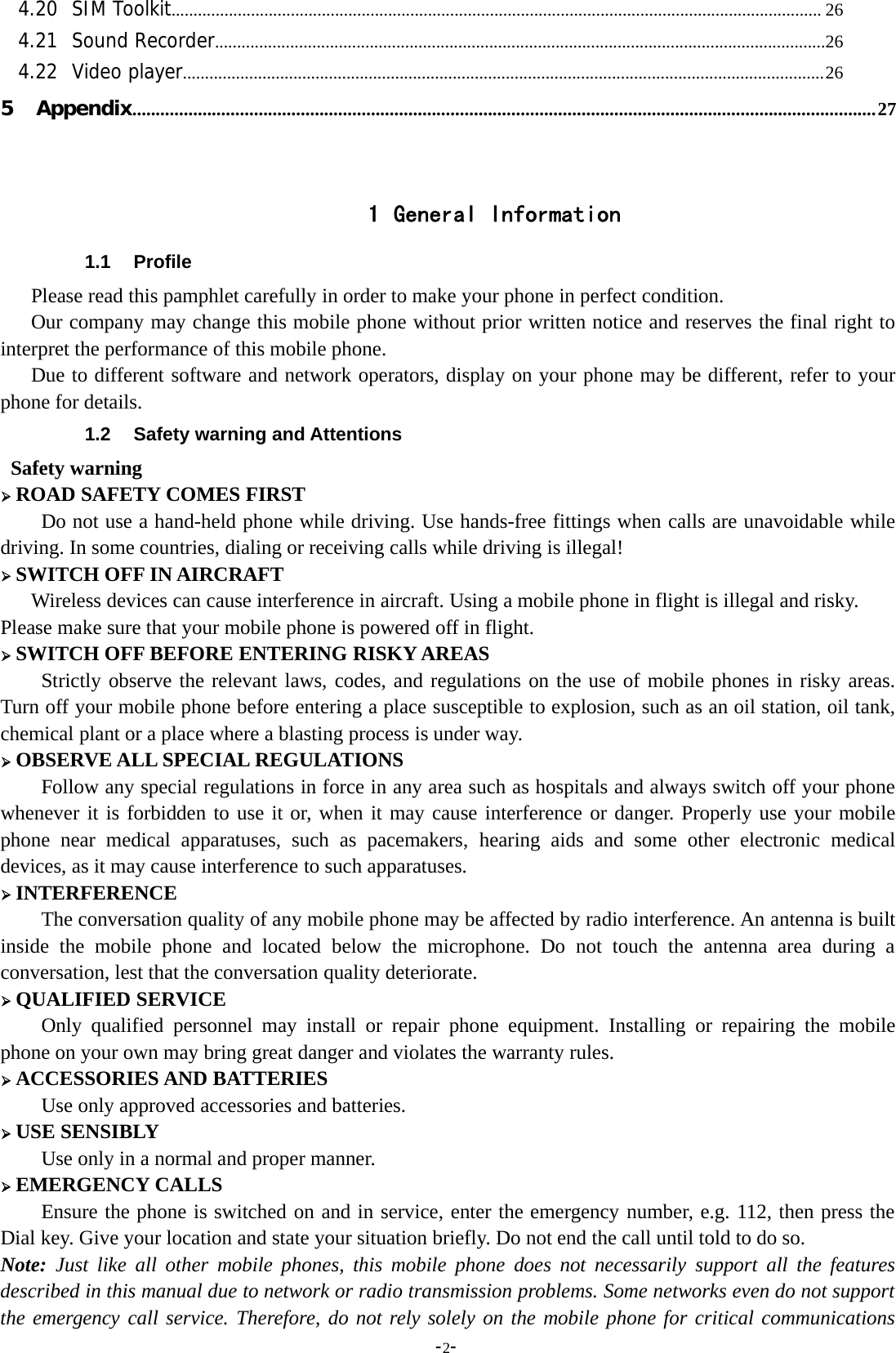 -2-4.20 SIM Toolkit................................................................................................................................................... 264.21 Sound Recorder..........................................................................................................................................264.22 Video player.................................................................................................................................................265 Appendix...............................................................................................................................................................271 General Information1.1 ProfilePlease read this pamphlet carefully in order to make your phone in perfect condition.Our company may change this mobile phone without prior written notice and reserves the final right tointerpret the performance of this mobile phone.Due to different software and network operators, display on your phone may be different, refer to yourphone for details.1.2 Safety warning and AttentionsSafety warning¾ROAD SAFETY COMES FIRSTDo not use a hand-held phone while driving. Use hands-free fittings when calls are unavoidable whiledriving. In some countries, dialing or receiving calls while driving is illegal!¾SWITCH OFF IN AIRCRAFTWireless devices can cause interference in aircraft. Using a mobile phone in flight is illegal and risky.Please make sure that your mobile phone is powered off in flight.¾SWITCH OFF BEFORE ENTERING RISKY AREASStrictly observe the relevant laws, codes, and regulations on the use of mobile phones in risky areas.Turn off your mobile phone before entering a place susceptible to explosion, such as an oil station, oil tank,chemical plant or a place where a blasting process is under way.¾OBSERVE ALL SPECIAL REGULATIONSFollow any special regulations in force in any area such as hospitals and always switch off your phonewhenever it is forbidden to use it or, when it may cause interference or danger. Properly use your mobilephone near medical apparatuses, such as pacemakers, hearing aids and some other electronic medicaldevices, as it may cause interference to such apparatuses.¾INTERFERENCEThe conversation quality of any mobile phone may be affected by radio interference. An antenna is builtinside the mobile phone and located below the microphone. Do not touch the antenna area during aconversation, lest that the conversation quality deteriorate.¾QUALIFIED SERVICEOnly qualified personnel may install or repair phone equipment. Installing or repairing the mobilephone on your own may bring great danger and violates the warranty rules.¾ACCESSORIES AND BATTERIESUse only approved accessories and batteries.¾USE SENSIBLYUse only in a normal and proper manner.¾EMERGENCY CALLSEnsure the phone is switched on and in service, enter the emergency number, e.g. 112, then press theDial key. Give your location and state your situation briefly. Do not end the call until told to do so.Note: Just like all other mobile phones, this mobile phone does not necessarily support all the featuresdescribed in this manual due to network or radio transmission problems. Some networks even do not supportthe emergency call service. Therefore, do not rely solely on the mobile phone for critical communications
