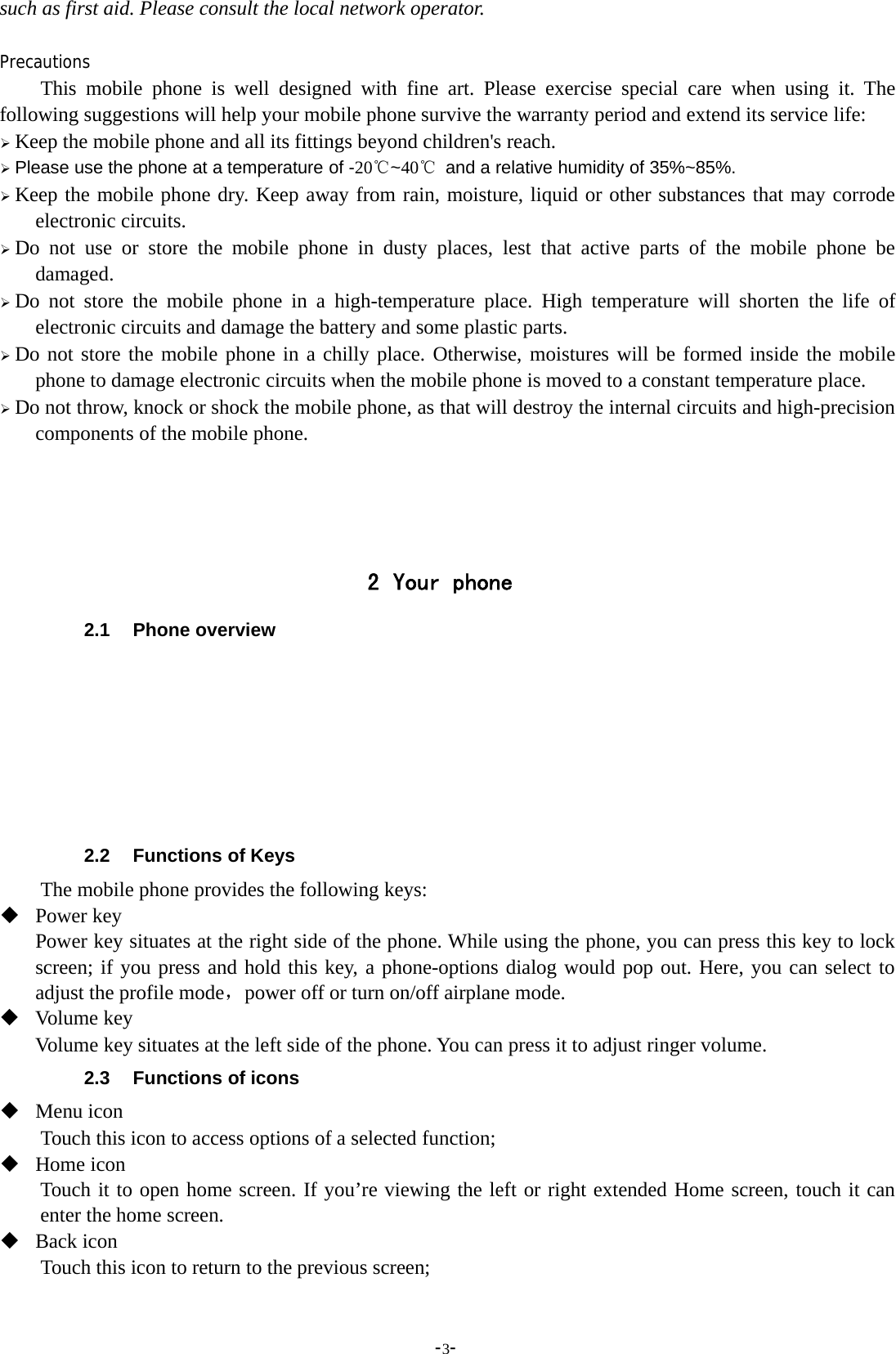-3-such as first aid. Please consult the local network operator.PrecautionsThis mobile phone is well designed with fine art. Please exercise special care when using it. Thefollowing suggestions will help your mobile phone survive the warranty period and extend its service life:¾Keep the mobile phone and all its fittings beyond children&apos;s reach.¾Please use the phone at a temperature of -20℃~40℃and a relative humidity of 35%~85%.¾Keep the mobile phone dry. Keep away from rain, moisture, liquid or other substances that may corrodeelectronic circuits.¾Do not use or store the mobile phone in dusty places, lest that active parts of the mobile phone bedamaged.¾Do not store the mobile phone in a high-temperature place. High temperature will shorten the life ofelectronic circuits and damage the battery and some plastic parts.¾Do not store the mobile phone in a chilly place. Otherwise, moistures will be formed inside the mobilephone to damage electronic circuits when the mobile phone is moved to a constant temperature place.¾Do not throw, knock or shock the mobile phone, as that will destroy the internal circuits and high-precisioncomponents of the mobile phone.2 Your phone2.1 Phone overview2.2 Functions of KeysThe mobile phone provides the following keys:Power keyPower key situates at the right side of the phone. While using the phone, you can press this key to lockscreen; if you press and hold this key, a phone-options dialog would pop out. Here, you can select toadjust the profile mode，power off or turn on/off airplane mode.Volume keyVolume key situates at the left side of the phone. You can press it to adjust ringer volume.2.3 Functions of iconsMenu iconTouch this icon to access options of a selected function;Home iconTouch it to open home screen. If you’re viewing the left or right extended Home screen, touch it canenter the home screen.Back iconTouch this icon to return to the previous screen;