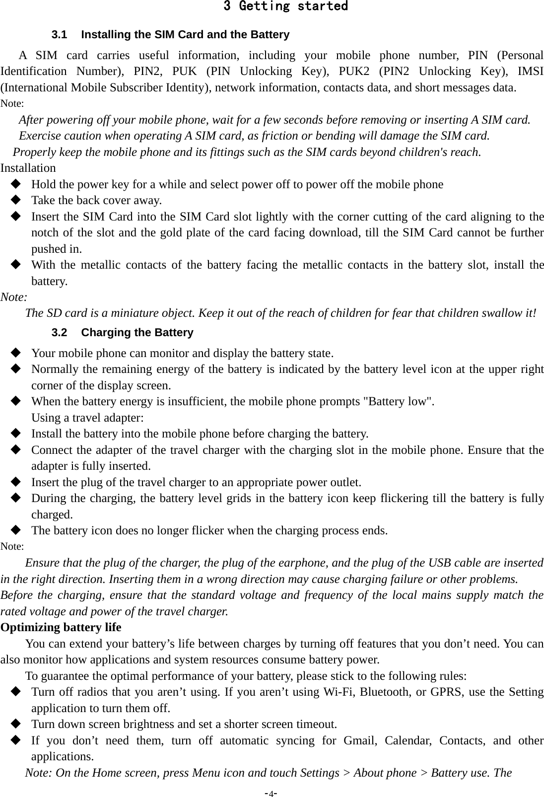-4-3 Getting started3.1 Installing the SIM Card and the BatteryA SIM card carries useful information, including your mobile phone number, PIN (PersonalIdentification Number), PIN2, PUK (PIN Unlocking Key), PUK2 (PIN2 Unlocking Key), IMSI(International Mobile Subscriber Identity), network information, contacts data, and short messages data.Note:After powering off your mobile phone, wait for a few seconds before removing or inserting A SIM card.Exercise caution when operating A SIM card, as friction or bending will damage the SIM card.Properly keep the mobile phone and its fittings such as the SIM cards beyond children&apos;s reach.InstallationHold the power key for a while and select power off to power off the mobile phoneTake the back cover away.Insert the SIM Card into the SIM Card slot lightly with the corner cutting of the card aligning to thenotch of the slot and the gold plate of the card facing download, till the SIM Card cannot be furtherpushed in.With the metallic contacts of the battery facing the metallic contacts in the battery slot, install thebattery.Note:The SD card is a miniature object. Keep it out of the reach of children for fear that children swallow it!3.2 Charging the BatteryYour mobile phone can monitor and display the battery state.Normally the remaining energy of the battery is indicated by the battery level icon at the upper rightcorner of the display screen.When the battery energy is insufficient, the mobile phone prompts &quot;Battery low&quot;.Using a travel adapter:Install the battery into the mobile phone before charging the battery.Connect the adapter of the travel charger with the charging slot in the mobile phone. Ensure that theadapter is fully inserted.Insert the plug of the travel charger to an appropriate power outlet.During the charging, the battery level grids in the battery icon keep flickering till the battery is fullycharged.The battery icon does no longer flicker when the charging process ends.Note:Ensure that the plug of the charger, the plug of the earphone, and the plug of the USB cable are insertedin the right direction. Inserting them in a wrong direction may cause charging failure or other problems.Before the charging, ensure that the standard voltage and frequency of the local mains supply match therated voltage and power of the travel charger.Optimizing battery lifeYou can extend your battery’s life between charges by turning off features that you don’t need. You canalso monitor how applications and system resources consume battery power.To guarantee the optimal performance of your battery, please stick to the following rules:Turn off radios that you aren’t using. If you aren’t using Wi-Fi, Bluetooth, or GPRS, use the Settingapplication to turn them off.Turn down screen brightness and set a shorter screen timeout.If you don’t need them, turn off automatic syncing for Gmail, Calendar, Contacts, and otherapplications.Note: On the Home screen, press Menu icon and touch Settings &gt; About phone &gt; Battery use. The