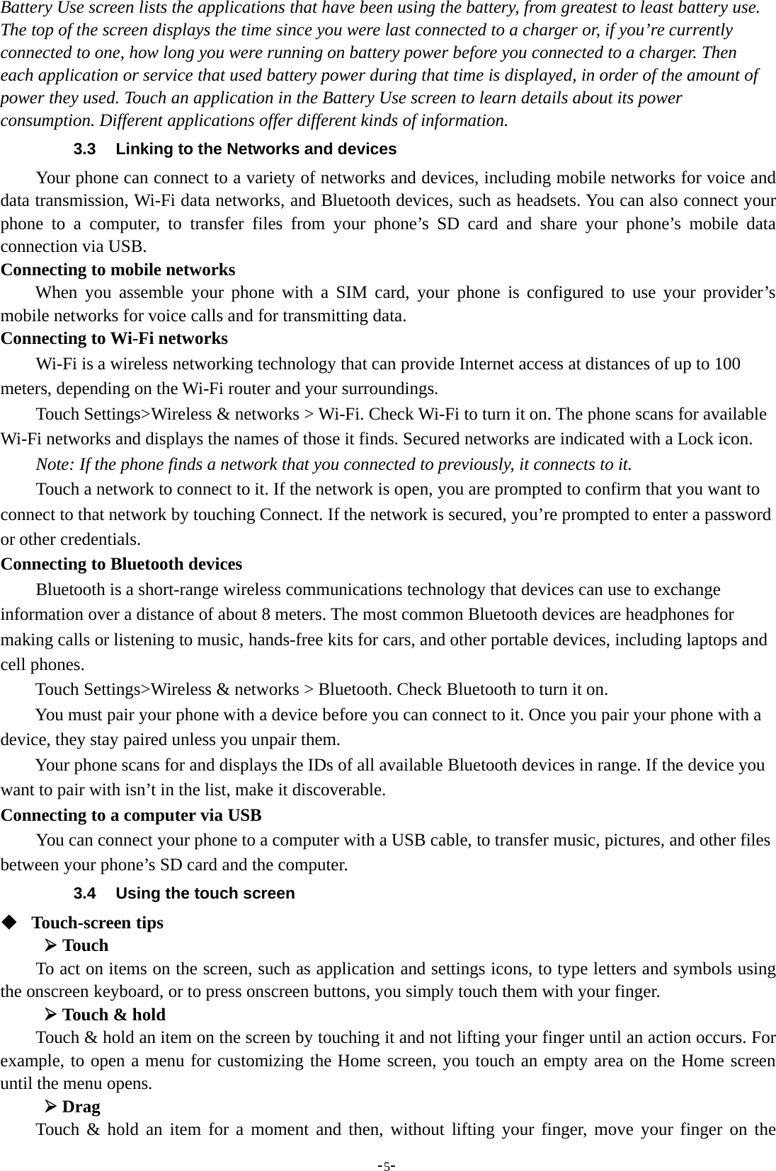 -5-Battery Use screen lists the applications that have been using the battery, from greatest to least battery use.The top of the screen displays the time since you were last connected to a charger or, if you’re currentlyconnected to one, how long you were running on battery power before you connected to a charger. Theneach application or service that used battery power during that time is displayed, in order of the amount ofpower they used. Touch an application in the Battery Use screen to learn details about its powerconsumption. Different applications offer different kinds of information.3.3 Linking to the Networks and devicesYour phone can connect to a variety of networks and devices, including mobile networks for voice anddata transmission, Wi-Fi data networks, and Bluetooth devices, such as headsets. You can also connect yourphone to a computer, to transfer files from your phone’s SD card and share your phone’s mobile dataconnection via USB.Connecting to mobile networksWhen you assemble your phone with a SIM card, your phone is configured to use your provider’smobile networks for voice calls and for transmitting data.Connecting to Wi-Fi networksWi-Fi is a wireless networking technology that can provide Internet access at distances of up to 100meters, depending on the Wi-Fi router and your surroundings.Touch Settings&gt;Wireless &amp; networks &gt; Wi-Fi. Check Wi-Fi to turn it on. The phone scans for availableWi-Fi networks and displays the names of those it finds. Secured networks are indicated with a Lock icon.Note: If the phone finds a network that you connected to previously, it connects to it.Touch a network to connect to it. If the network is open, you are prompted to confirm that you want toconnect to that network by touching Connect. If the network is secured, you’re prompted to enter a passwordor other credentials.Connecting to Bluetooth devicesBluetooth is a short-range wireless communications technology that devices can use to exchangeinformation over a distance of about 8 meters. The most common Bluetooth devices are headphones formaking calls or listening to music, hands-free kits for cars, and other portable devices, including laptops andcell phones.Touch Settings&gt;Wireless &amp; networks &gt; Bluetooth. Check Bluetooth to turn it on.You must pair your phone with a device before you can connect to it. Once you pair your phone with adevice, they stay paired unless you unpair them.Your phone scans for and displays the IDs of all available Bluetooth devices in range. If the device youwant to pair with isn’t in the list, make it discoverable.Connecting to a computer via USBYou can connect your phone to a computer with a USB cable, to transfer music, pictures, and other filesbetween your phone’s SD card and the computer.3.4 Using the touch screenTouch-screen tips¾TouchTo act on items on the screen, such as application and settings icons, to type letters and symbols usingthe onscreen keyboard, or to press onscreen buttons, you simply touch them with your finger.¾Touch &amp; holdTouch &amp; hold an item on the screen by touching it and not lifting your finger until an action occurs. Forexample, to open a menu for customizing the Home screen, you touch an empty area on the Home screenuntil the menu opens.¾DragTouch &amp; hold an item for a moment and then, without lifting your finger, move your finger on the