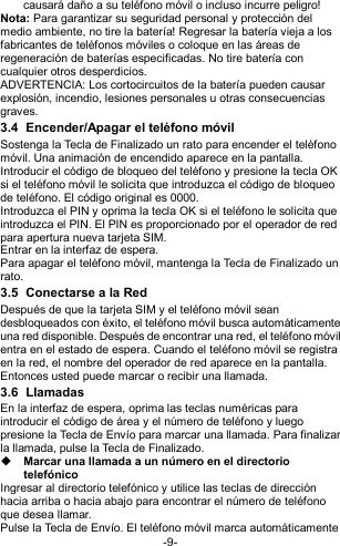  -9- causará daño a su teléfono móvil o incluso incurre peligro! Nota: Para garantizar su seguridad personal y protección del medio ambiente, no tire la batería! Regresar la batería vieja a los fabricantes de teléfonos móviles o coloque en las áreas de regeneración de baterías especificadas. No tire batería con cualquier otros desperdicios.   ADVERTENCIA: Los cortocircuitos de la batería pueden causar explosión, incendio, lesiones personales u otras consecuencias graves. 3.4  Encender/Apagar el teléfono móvil Sostenga la Tecla de Finalizado un rato para encender el teléfono móvil. Una animación de encendido aparece en la pantalla. Introducir el código de bloqueo del teléfono y presione la tecla OK si el teléfono móvil le solicita que introduzca el código de bloqueo de teléfono. El código original es 0000. Introduzca el PIN y oprima la tecla OK si el teléfono le solicita que introduzca el PIN. El PIN es proporcionado por el operador de red para apertura nueva tarjeta SIM. Entrar en la interfaz de espera. Para apagar el teléfono móvil, mantenga la Tecla de Finalizado un rato. 3.5  Conectarse a la Red Después de que la tarjeta SIM y el teléfono móvil sean desbloqueados con éxito, el teléfono móvil busca automáticamente una red disponible. Después de encontrar una red, el teléfono móvil entra en el estado de espera. Cuando el teléfono móvil se registra en la red, el nombre del operador de red aparece en la pantalla. Entonces usted puede marcar o recibir una llamada. 3.6  Llamadas En la interfaz de espera, oprima las teclas numéricas para introducir el código de área y el número de teléfono y luego presione la Tecla de Envío para marcar una llamada. Para finalizar la llamada, pulse la Tecla de Finalizado.  Marcar una llamada a un número en el directorio telefónico Ingresar al directorio telefónico y utilice las teclas de dirección hacia arriba o hacia abajo para encontrar el número de teléfono que desea llamar. Pulse la Tecla de Envío. El teléfono móvil marca automáticamente 