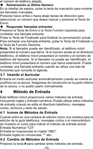  -10- el número de teléfono elegido.  Remarcación al Último Número En la interfaz de espera, pulse la tecla de marcación para mostrar las llamadas marcadas. Presione hacia arriba o hacia abajo teclas de dirección para seleccionar un número que desea marcar y presione la Tecla de Envío.  Responder llamadas entrantes Presione la Tecla de Envío o la Tecla Función Izquierda para contestar una llamada entrante. Pulse la Tecla de Finalizado para finalizar la conversación actual. Para rechazar una llamada entrante, pulse la Tecla de Finalizado o la Tecla de Función Derecha. Nota: Si el llamador puede ser identificado, el teléfono móvil presentará el número que llama. Si el número existe en el directorio telefónico, el teléfono móvil presentará el nombre y el número de teléfono del llamante. Si el llamador no puede ser identificado, el teléfono móvil presentará el número que llama solamente. Puede contestar una llamada entrante cuando se utiliza una lista de funciones que consulta la agenda. 3.7  Usando el Auricular Entraría en modo auricular automáticamente cuando se inserta el audífono en la ranura. Asegúrese de introducirlo en la parte inferior de la ranura, o no podrá usarlo normalmente. 4  Método de Entrada Este teléfono móvil proporciona varios métodos de entrada, incluyendo inglés y entrada numérica. Puede utilizar estos métodos de entrada cuando se edita el directorio telefónico, mensajes cortos, archivos y texto de saludo. 4.1  Iconos de Métodos de Entrada Cuando entre en una ventana de edición como una ventana para la edición de la guía telefónica, mensajes cortos o el memorándum, se muestra un icono para indicar el método de entrada actual: Entrada Numérica:&quot;123&quot; Entrada en mayúsculas en ingles:&quot;ABC&quot; Entrada Inglés en minúsculas: &quot;&quot; abc 4.2  Cambio de Métodos de Entrada Presione la tecla # para cambiar entre métodos de entrada. 