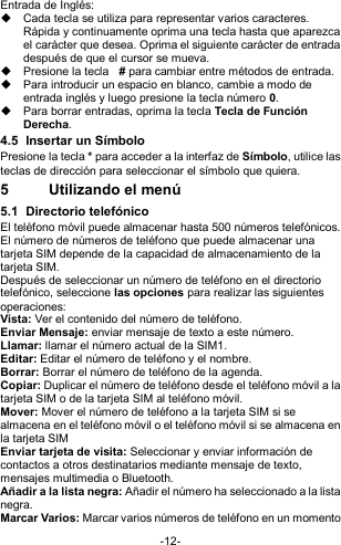  -12- Entrada de Inglés:   Cada tecla se utiliza para representar varios caracteres. Rápida y continuamente oprima una tecla hasta que aparezca el carácter que desea. Oprima el siguiente carácter de entrada después de que el cursor se mueva.   Presione la tecla   # para cambiar entre métodos de entrada.   Para introducir un espacio en blanco, cambie a modo de entrada inglés y luego presione la tecla número 0.   Para borrar entradas, oprima la tecla Tecla de Función Derecha. 4.5  Insertar un Símbolo Presione la tecla * para acceder a la interfaz de Símbolo, utilice las teclas de dirección para seleccionar el símbolo que quiera. 5  Utilizando el menú 5.1  Directorio telefónico El teléfono móvil puede almacenar hasta 500 números telefónicos. El número de números de teléfono que puede almacenar una tarjeta SIM depende de la capacidad de almacenamiento de la tarjeta SIM.  Después de seleccionar un número de teléfono en el directorio telefónico, seleccione las opciones para realizar las siguientes operaciones: Vista: Ver el contenido del número de teléfono. Enviar Mensaje: enviar mensaje de texto a este número. Llamar: llamar el número actual de la SIM1. Editar: Editar el número de teléfono y el nombre. Borrar: Borrar el número de teléfono de la agenda. Copiar: Duplicar el número de teléfono desde el teléfono móvil a la tarjeta SIM o de la tarjeta SIM al teléfono móvil. Mover: Mover el número de teléfono a la tarjeta SIM si se almacena en el teléfono móvil o el teléfono móvil si se almacena en la tarjeta SIM Enviar tarjeta de visita: Seleccionar y enviar información de contactos a otros destinatarios mediante mensaje de texto, mensajes multimedia o Bluetooth. Añadir a la lista negra: Añadir el número ha seleccionado a la lista negra. Marcar Varios: Marcar varios números de teléfono en un momento 