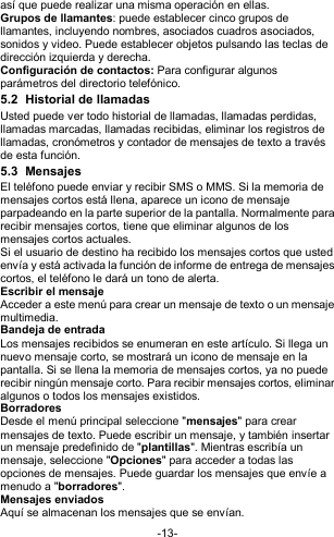  -13- así que puede realizar una misma operación en ellas. Grupos de llamantes: puede establecer cinco grupos de llamantes, incluyendo nombres, asociados cuadros asociados, sonidos y video. Puede establecer objetos pulsando las teclas de dirección izquierda y derecha. Configuración de contactos: Para configurar algunos parámetros del directorio telefónico. 5.2  Historial de llamadas Usted puede ver todo historial de llamadas, llamadas perdidas, llamadas marcadas, llamadas recibidas, eliminar los registros de llamadas, cronómetros y contador de mensajes de texto a través de esta función. 5.3  Mensajes El teléfono puede enviar y recibir SMS o MMS. Si la memoria de mensajes cortos está llena, aparece un icono de mensaje parpadeando en la parte superior de la pantalla. Normalmente para recibir mensajes cortos, tiene que eliminar algunos de los mensajes cortos actuales. Si el usuario de destino ha recibido los mensajes cortos que usted envía y está activada la función de informe de entrega de mensajes cortos, el teléfono le dará un tono de alerta. Escribir el mensaje Acceder a este menú para crear un mensaje de texto o un mensaje multimedia. Bandeja de entrada Los mensajes recibidos se enumeran en este artículo. Si llega un nuevo mensaje corto, se mostrará un icono de mensaje en la pantalla. Si se llena la memoria de mensajes cortos, ya no puede recibir ningún mensaje corto. Para recibir mensajes cortos, eliminar algunos o todos los mensajes existidos. Borradores Desde el menú principal seleccione &quot;mensajes&quot; para crear mensajes de texto. Puede escribir un mensaje, y también insertar un mensaje predefinido de &quot;plantillas&quot;. Mientras escribía un mensaje, seleccione &quot;Opciones&quot; para acceder a todas las opciones de mensajes. Puede guardar los mensajes que envíe a menudo a &quot;borradores&quot;. Mensajes enviados Aquí se almacenan los mensajes que se envían. 