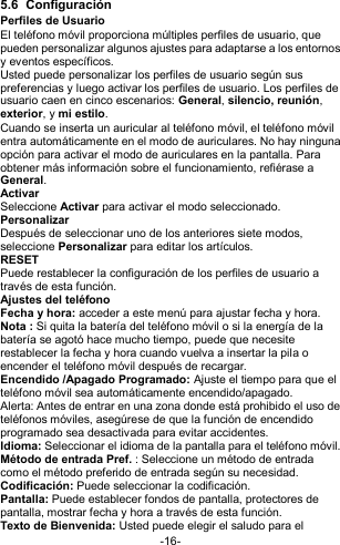  -16- 5.6  Configuración Perfiles de Usuario El teléfono móvil proporciona múltiples perfiles de usuario, que pueden personalizar algunos ajustes para adaptarse a los entornos y eventos específicos. Usted puede personalizar los perfiles de usuario según sus preferencias y luego activar los perfiles de usuario. Los perfiles de usuario caen en cinco escenarios: General, silencio, reunión, exterior, y mi estilo. Cuando se inserta un auricular al teléfono móvil, el teléfono móvil entra automáticamente en el modo de auriculares. No hay ninguna opción para activar el modo de auriculares en la pantalla. Para obtener más información sobre el funcionamiento, refiérase a General.  Activar Seleccione Activar para activar el modo seleccionado. Personalizar Después de seleccionar uno de los anteriores siete modos, seleccione Personalizar para editar los artículos. RESET Puede restablecer la configuración de los perfiles de usuario a través de esta función. Ajustes del teléfono Fecha y hora: acceder a este menú para ajustar fecha y hora. Nota : Si quita la batería del teléfono móvil o si la energía de la batería se agotó hace mucho tiempo, puede que necesite restablecer la fecha y hora cuando vuelva a insertar la pila o encender el teléfono móvil después de recargar.   Encendido /Apagado Programado: Ajuste el tiempo para que el teléfono móvil sea automáticamente encendido/apagado. Alerta: Antes de entrar en una zona donde está prohibido el uso de teléfonos móviles, asegúrese de que la función de encendido programado sea desactivada para evitar accidentes. Idioma: Seleccionar el idioma de la pantalla para el teléfono móvil. Método de entrada Pref. : Seleccione un método de entrada como el método preferido de entrada según su necesidad. Codificación: Puede seleccionar la codificación. Pantalla: Puede establecer fondos de pantalla, protectores de pantalla, mostrar fecha y hora a través de esta función. Texto de Bienvenida: Usted puede elegir el saludo para el 