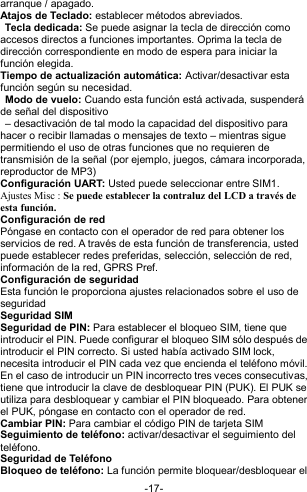  -17- arranque / apagado. Atajos de Teclado: establecer métodos abreviados.  Tecla dedicada: Se puede asignar la tecla de dirección como accesos directos a funciones importantes. Oprima la tecla de dirección correspondiente en modo de espera para iniciar la función elegida. Tiempo de actualización automática: Activar/desactivar esta función según su necesidad.  Modo de vuelo: Cuando esta función está activada, suspenderá de señal del dispositivo   – desactivación de tal modo la capacidad del dispositivo para hacer o recibir llamadas o mensajes de texto – mientras sigue permitiendo el uso de otras funciones que no requieren de transmisión de la señal (por ejemplo, juegos, cámara incorporada, reproductor de MP3) Configuración UART: Usted puede seleccionar entre SIM1. Ajustes Misc : Se puede establecer la contraluz del LCD a través de esta función.   Configuración de red Póngase en contacto con el operador de red para obtener los servicios de red. A través de esta función de transferencia, usted puede establecer redes preferidas, selección, selección de red, información de la red, GPRS Pref.  Configuración de seguridad Esta función le proporciona ajustes relacionados sobre el uso de seguridad Seguridad SIM  Seguridad de PIN: Para establecer el bloqueo SIM, tiene que introducir el PIN. Puede configurar el bloqueo SIM sólo después de introducir el PIN correcto. Si usted había activado SIM lock, necesita introducir el PIN cada vez que encienda el teléfono móvil. En el caso de introducir un PIN incorrecto tres veces consecutivas, tiene que introducir la clave de desbloquear PIN (PUK). El PUK se utiliza para desbloquear y cambiar el PIN bloqueado. Para obtener el PUK, póngase en contacto con el operador de red. Cambiar PIN: Para cambiar el código PIN de tarjeta SIM Seguimiento de teléfono: activar/desactivar el seguimiento del teléfono. Seguridad de Teléfono   Bloqueo de teléfono: La función permite bloquear/desbloquear el 