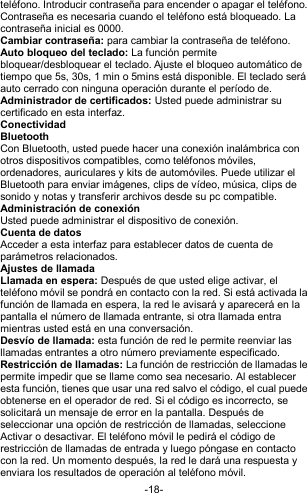  -18- teléfono. Introducir contraseña para encender o apagar el teléfono. Contraseña es necesaria cuando el teléfono está bloqueado. La contraseña inicial es 0000. Cambiar contraseña: para cambiar la contraseña de teléfono. Auto bloqueo del teclado: La función permite bloquear/desbloquear el teclado. Ajuste el bloqueo automático de tiempo que 5s, 30s, 1 min o 5mins está disponible. El teclado será auto cerrado con ninguna operación durante el período de. Administrador de certificados: Usted puede administrar su certificado en esta interfaz. Conectividad Bluetooth Con Bluetooth, usted puede hacer una conexión inalámbrica con otros dispositivos compatibles, como teléfonos móviles, ordenadores, auriculares y kits de automóviles. Puede utilizar el Bluetooth para enviar imágenes, clips de vídeo, música, clips de sonido y notas y transferir archivos desde su pc compatible. Administración de conexión Usted puede administrar el dispositivo de conexión. Cuenta de datos Acceder a esta interfaz para establecer datos de cuenta de parámetros relacionados. Ajustes de llamada Llamada en espera: Después de que usted elige activar, el teléfono móvil se pondrá en contacto con la red. Si está activada la función de llamada en espera, la red le avisará y aparecerá en la pantalla el número de llamada entrante, si otra llamada entra mientras usted está en una conversación. Desvío de llamada: esta función de red le permite reenviar las llamadas entrantes a otro número previamente especificado. Restricción de llamadas: La función de restricción de llamadas le permite impedir que se llame como sea necesario. Al establecer esta función, tienes que usar una red salvo el código, el cual puede obtenerse en el operador de red. Si el código es incorrecto, se solicitará un mensaje de error en la pantalla. Después de seleccionar una opción de restricción de llamadas, seleccione Activar o desactivar. El teléfono móvil le pedirá el código de restricción de llamadas de entrada y luego póngase en contacto con la red. Un momento después, la red le dará una respuesta y enviara los resultados de operación al teléfono móvil. 