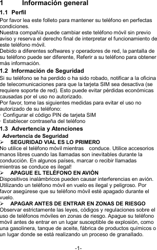  -1- 1  Información general 1.1  Perfil Por favor lea este folleto para mantener su teléfono en perfectas condiciones. Nuestra compañía puede cambiar este teléfono móvil sin previo aviso y reserva el derecho final de interpretar el funcionamiento de este teléfono móvil. Debido a diferentes softwares y operadores de red, la pantalla de su teléfono puede ser diferente, Referir a su teléfono para obtener más información. 1.2  Información de Seguridad   Si su teléfono se ha perdido o ha sido robado, notificar a la oficina de telecomunicaciones para que la tarjeta SIM sea desactiva (se requiere soporte de red). Esto puede evitar pérdidas económicas causadas por el uso no autorizado. Por favor, tome las siguientes medidas para evitar el uso no autorizado de su teléfono: · Configurar el código PIN de tarjeta SIM · Establecer contraseña del teléfono 1.3  Advertencia y Atenciones  Advertencia de Seguridad  SEGURIDAD VIAL ES LO PRIMERO No utilice el teléfono móvil mientras    conduce. Utilice accesorios manos libres cuando las llamadas son inevitables durante la conducción. En algunos países, marcar o recibir llamadas mientras se conduce es ilegal!  APAGUE EL TELÉFONO EN AVIÓN Dispositivos inalámbricos pueden causar interferencias en avión. Utilizando un teléfono móvil en vuelo es ilegal y peligroso. Por favor asegúrese que su teléfono móvil esté apagado durante el vuelo.  APAGAR ANTES DE ENTRAR EN ZONAS DE RIESGO   Observar estrictamente las leyes, códigos y regulaciones sobre el uso de teléfonos móviles en zonas de riesgo. Apague su teléfono móvil antes de entrar en un lugar susceptible de explosión, como una gasolinera, tanque de aceite, fábrica de productos químicos o un lugar donde se está realizando un proceso de granallado.  