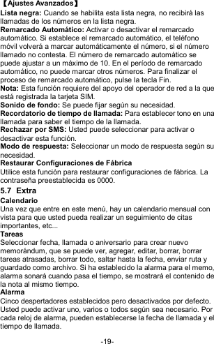  -19- 【Ajustes Avanzados】 Lista negra: Cuando se habilita esta lista negra, no recibirá las llamadas de los números en la lista negra.  Remarcado Automático: Activar o desactivar el remarcado automático. Si establece el remarcado automático, el teléfono móvil volverá a marcar automáticamente el número, si el número llamado no contesta. El número de remarcado automático se puede ajustar a un máximo de 10. En el período de remarcado automático, no puede marcar otros números. Para finalizar el proceso de remarcado automático, pulse la tecla Fin. Nota: Esta función requiere del apoyo del operador de red a la que está registrada la tarjeta SIM. Sonido de fondo: Se puede fijar según su necesidad. Recordatorio de tiempo de llamada: Para establecer tono en una llamada para saber el tiempo de la llamada. Rechazar por SMS: Usted puede seleccionar para activar o desactivar esta función. Modo de respuesta: Seleccionar un modo de respuesta según su necesidad. Restaurar Configuraciones de Fábrica Utilice esta función para restaurar configuraciones de fábrica. La contraseña preestablecida es 0000. 5.7  Extra Calendario Una vez que entre en este menú, hay un calendario mensual con vista para que usted pueda realizar un seguimiento de citas importantes, etc...   Tareas  Seleccionar fecha, llamada o aniversario para crear nuevo memorándum, que se puede ver, agregar, editar, borrar, borrar tareas atrasadas, borrar todo, saltar hasta la fecha, enviar ruta y guardado como archivo. Si ha establecido la alarma para el memo, alarma sonará cuando pasa el tiempo, se mostrará el contenido de la nota al mismo tiempo. Alarma   Cinco despertadores establecidos pero desactivados por defecto. Usted puede activar uno, varios o todos según sea necesario. Por cada reloj de alarma, pueden establecerse la fecha de llamada y el tiempo de llamada. 