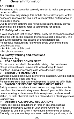  -21- 1  General Information 1.1  Profile Please read this pamphlet carefully in order to make your phone in perfect condition. Our company may change this mobile phone without prior written notice and reserves the final right to interpret the performance of this mobile phone. Due to different software and network operators, display on your phone may be different, refer to your phone for details. 1.2  Safety Information   If your phone has lost or been stolen, notify the telecommunication office the SIM card is disabled (network support is required). This can avoid economic loss caused by unauthorized use. Please take measures as following to avoid your phone being unauthorized use: · Set PIN code of SIM card · Set phone password 1.3  Safety warning and Attentions  Safety warning  ROAD SAFETY COMES FIRST Do not use a hand-held phone while driving. Use hands-free fittings when calls are unavoidable while driving. In some countries, dialing or receiving calls while driving is illegal!  SWITCH OFF IN AIRCRAFT Wireless devices can cause interference in aircraft. Using a mobile phone in flight is illegal and risky.     Please make sure that your mobile phone is powered off in flight.  SWITCH OFF BEFORE ENTERING RISKY AREAS Strictly observe the relevant laws, codes, and regulations on the use of mobile phones in risky areas. Turn off your mobile phone before entering a place susceptible to explosion, such as an oil station, oil tank, chemical plant or a place where a blasting process is under way.  OBSERVE ALL SPECIAL REGULATIONS Follow any special regulations in force in any area such as hospitals and always switch off your phone whenever it is forbidden to use it or, when it may cause interference or danger. Properly use your mobile phone near medical apparatuses, such 