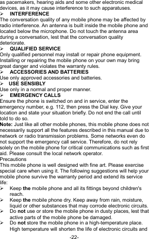  -22- as pacemakers, hearing aids and some other electronic medical devices, as it may cause interference to such apparatuses.  INTERFERENCE The conversation quality of any mobile phone may be affected by radio interference. An antenna is built inside the mobile phone and located below the microphone. Do not touch the antenna area during a conversation, lest that the conversation quality deteriorate.  QUALIFIED SERVICE Only qualified personnel may install or repair phone equipment. Installing or repairing the mobile phone on your own may bring great danger and violates the warranty rules.  ACCESSORIES AND BATTERIES Use only approved accessories and batteries.  USE SENSIBLY Use only in a normal and proper manner.  EMERGENCY CALLS Ensure the phone is switched on and in service, enter the emergency number, e.g. 112, then press the Dial key. Give your location and state your situation briefly. Do not end the call until told to do so. Note: Just like all other mobile phones, this mobile phone does not necessarily support all the features described in this manual due to network or radio transmission problems. Some networks even do not support the emergency call service. Therefore, do not rely solely on the mobile phone for critical communications such as first aid. Please consult the local network operator. Precautions This mobile phone is well designed with fine art. Please exercise special care when using it. The following suggestions will help your mobile phone survive the warranty period and extend its service life:   Keep the mobile phone and all its fittings beyond children&apos;s reach.   Keep the mobile phone dry. Keep away from rain, moisture, liquid or other substances that may corrode electronic circuits.  Do not use or store the mobile phone in dusty places, lest that active parts of the mobile phone be damaged.  Do not store the mobile phone in a high-temperature place. High temperature will shorten the life of electronic circuits and 