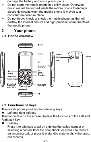  -23- damage the battery and some plastic parts.   Do not store the mobile phone in a chilly place. Otherwise, moistures will be formed inside the mobile phone to damage electronic circuits when the mobile phone is moved to a constant temperature place.   Do not throw, knock or shock the mobile phone, as that will destroy the internal circuits and high-precision components of the mobile phone. 2  Your phone 2.1  Phone overview   2.2  Functions of Keys The mobile phone provides the following keys:   Left and right soft key The bottom line on the screen displays the functions of the Left and Right soft key.   Dial key Press it to originate a call by entering the called number or selecting a contact from the phonebook; or press it to receive an incoming call; or press it in standby state to show the latest call records USBRec eiverCam er a Sp eak erSp ace K ey pad Int er nat ional Dia l Keypa dVoic e ma ilboxNum eric Ke ypadEnd K eyFla sh lampSwi tch to mu teRSKDia lK eyLCDLSKMICHea ds etCal l VOL&quot;+ &quot;Cam era sho rtcut K eyCal l VOL&quot;- &quot; Med ia VOL&quot; -&quot; Med ia VOL&quot; +&quot;OK Ke y