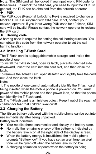  -26- Note: The SIM card will be locked if you input wrong PIN code for three times. To unlock the SIM card, you need to input the PUK. In general, the PUK can be obtained from the network operator.  PUK The PUK code (Personal Unlocking Key) is required to change a blocked PIN. It is supplied with SIM card. If not, contact your network operator. If you input wrong PUK code for 10 times, SIM card will be invalid. Please contact the network operator to replace the SIM card.  Barring code A barring code is required for setting the call barring function. You can obtain this code from the network operator to set the call barring function. 3.2  Installing T-Flash Card The T-Flash card is a pluggable mobile storage card inside the mobile phone. To install the T-Flash card, open its latch, place its indented side downward, insert the card into the card slot, and then close the latch. To remove the T-flash card, open its latch and slightly take the card out. And then close the latch. Note: 1. The mobile phone cannot automatically identify the T-flash card being inserted when the mobile phone is powered on. You must power off the mobile phone and then power it on, so that the phone can identify the T-Flash card. 2. The T-Flash card is a miniature object. Keep it out of the reach of children for fear that children swallow it! 3.3  Charging the Battery The lithium battery delivered with the mobile phone can be put into use immediately after being unpacked. Battery level indication:   Your mobile phone can monitor and display the battery state.   Normally the remaining energy of the battery is indicated by the battery level icon at the right side of the display screen.   When the battery energy is insufficient, the mobile phone prompts &quot;Battery low&quot;. If you have set an alert tone, an alert tone will be given off when the battery level is too low.   A charging animation appears when the battery is being 