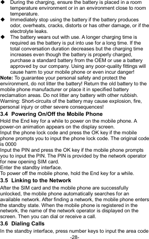  -28-   During the charging, ensure the battery is placed in a room temperature environment or in an environment close to room temperature.   Immediately stop using the battery if the battery produces odor, overheats, cracks, distorts or has other damage, or if the electrolyte leaks.   The battery wears out with use. A longer charging time is required as the battery is put into use for a long time. If the total conversation duration decreases but the charging time increases even though the battery is properly charged, purchase a standard battery from the OEM or use a battery approved by our company. Using any poor-quality fittings will cause harm to your mobile phone or even incur danger! Note: To guarantee your personal safety and protect the environment, do not litter the battery! Return the old battery to the mobile phone manufacturer or place it in specified battery reclamation areas. Do not litter any battery with other rubbish. Warning: Short-circuits of the battery may cause explosion, fire, personal injury or other severe consequences! 3.4  Powering On/Off the Mobile Phone Hold the End key for a while to power on the mobile phone. A power-on animation appears on the display screen. Input the phone lock code and press the OK key if the mobile phone prompts you to input the phone lock code. The original code is 0000 Input the PIN and press the OK key if the mobile phone prompts you to input the PIN. The PIN is provided by the network operator for new opening SIM card. Enter the standby interface. To power off the mobile phone, hold the End key for a while. 3.5  Linking to the Network After the SIM card and the mobile phone are successfully unlocked, the mobile phone automatically searches for an available network. After finding a network, the mobile phone enters the standby state. When the mobile phone is registered in the network, the name of the network operator is displayed on the screen. Then you can dial or receive a call. 3.6  Dialing Calls In the standby interface, press number keys to input the area code 