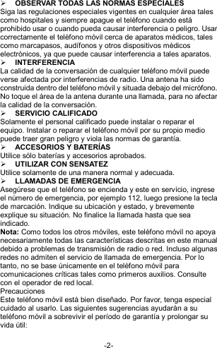  -2-  OBSERVAR TODAS LAS NORMAS ESPECIALES   Siga las regulaciones especiales vigentes en cualquier área tales como hospitales y siempre apague el teléfono cuando está prohibido usar o cuando pueda causar interferencia o peligro. Usar correctamente el teléfono móvil cerca de aparatos médicos, tales como marcapasos, audífonos y otros dispositivos médicos electrónicos, ya que puede causar interferencia a tales aparatos.  INTERFERENCIA La calidad de la conversación de cualquier teléfono móvil puede verse afectada por interferencias de radio. Una antena ha sido construida dentro del teléfono móvil y situada debajo del micrófono. No toque el área de la antena durante una llamada, para no afectar la calidad de la conversación.  SERVICIO CALIFICADO Solamente el personal calificado puede instalar o reparar el equipo. Instalar o reparar el teléfono móvil por su propio medio puede traer gran peligro y viola las normas de garantía.  ACCESORIOS Y BATERÍAS Utilice sólo baterías y accesorios aprobados.  UTILIZAR CON SENSATEZ Utilice solamente de una manera normal y adecuada.  LLAMADAS DE EMERGENCIA Asegúrese que el teléfono se encienda y este en servicio, ingrese el número de emergencia, por ejemplo 112, luego presione la tecla de marcación. Indique su ubicación y estado, y brevemente explique su situación. No finalice la llamada hasta que sea indicado. Nota: Como todos los otros móviles, este teléfono móvil no apoya necesariamente todas las características descritas en este manual debido a problemas de transmisión de radio o red. Incluso algunas redes no admiten el servicio de llamada de emergencia. Por lo tanto, no se base únicamente en el teléfono móvil para comunicaciones críticas tales como primeros auxilios. Consulte con el operador de red local.  Precauciones Este teléfono móvil está bien diseñado. Por favor, tenga especial cuidado al usarlo. Las siguientes sugerencias ayudarán a su teléfono móvil a sobrevivir el período de garantía y prolongar su vida útil:  