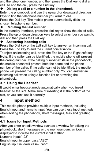  -29- and the telephone number, and then press the Dial key to dial a call. To end the call, press the End key.  Dialing a call to a number in the phonebook Enter the phonebook and use the upward or downward direction keys to find the telephone number you want to call. Press the Dial key. The mobile phone automatically dials the chosen telephone number.  Redialing the last number In the standby interface, press the dial key to show the dialed calls. Press the up or down direction keys to select a number you want to dial and then press the Dial key.  Answering incoming calls Press the Dial key or the Left soft key to answer an incoming call. Press the End key to end the current conversation. To reject an incoming call, press the End key or the Right soft key. Note: If the caller can be identified, the mobile phone will present the calling number. If the calling number exists in the phonebook, the mobile phone will present both the name and the phone number of the caller. If the caller cannot be identified, the mobile phone will present the calling number only. You can answer an incoming call when using a function list or browsing the phonebook. 3.7  Using the Headset It would enter headset mode automatically when you insert headset to the slot. Make sure of inserting it at the bottom of the slot, or you can’t use it normally. 4  Input method This mobile phone provides multiple input methods, including English input and numeric input. You can use these input methods when editing the phonebook, short messages, files and greeting text. 4.1  Icons for Input Methods After you enter an edit window such as a window for editing the phonebook, short messages or the memorandum, an icon is displayed to indicate the current input method: Numeric input:“123” English input in upper case:“ABC” English input in lower case：“abc” 