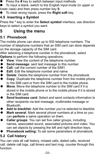  -31-   Press the # key to switch between input methods   To input a blank, switch to the English input mode (in upper or lower case) and then press number key 0.   To clear wrong inputs, press the Right soft key. 4.5  Inserting a Symbol Press the * key to enter the Select symbol interface, use direction keys to select a symbol you want. 5  Using the menu 5.1  Phonebook The mobile phone can store up to 500 telephone numbers. The number of telephone numbers that an SIM card can store depends on the storage capacity of the SIM card.   After selecting a telephone number in the phonebook, select Options to perform the following operations:  View: View the content of the telephone number.  Send message: sent text message to this number.  Call: call the current number of the SIM1.  Edit: Edit the telephone number and name.  Delete: Delete the telephone number from the phonebook.  Copy: Duplicate the telephone number from the mobile phone to the SIM card or from the SIM card to the mobile phone.  Move: Move the telephone number to the SIM card if it is stored in the mobile phone or to the mobile phone if it is stored in the SIM card.  Send business card: Select and send contacts information to other recipients via text message, multimedia message or Bluetooth.  Add to blacklist: Add the number you’ve selected to blacklist.  Mark several: Mark several phone numbers at a time so you can perform a same operation on them.  Caller groups: You can set five caller groups, including names, associated sound, associated pictures and video. You can set objects by pressing the left and right direction keys.  Phonebook setting: To set some parameters of phonebook.   5.2  Call history You can view all call history, missed calls, dialed calls, received call, delete call logs, call timers and text msg. counter through this function. 