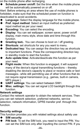  -35- on the mobile phone after recharging.  Schedule power on/off: Set the time when the mobile phone will be automatically powered on or off. Alert: Before entering an area where the use of mobile phones is forbidden, make sure that the scheduled power-on function is deactivated to avoid accidents.  Language: Select the display language for the mobile phone.  Pref. input method: Select an input method as preferred input method as per your need.  Encoding: You can select the encoding.  Display: You can set wallpaper, screen saver, power on/off display, main menu style, show date and time through this function.  Greeting text：You can choose to boot on / off greeting.  Shortcuts: set shortcuts for any you want to menu.  Dedicated key: You can assign the direction key as shortcuts to important functions. Press the corresponding direction key in standby mode to start the function.  Auto update time: Activate/deactivate this function as per your need.  Flight mode: When this function is engaged, it will suspend many of the device&apos;s signal transmitting functions – thereby disabling the device&apos;s capacity to place or receive calls or text messages– while still permitting use of other functions that do not require signal transmission (e.g., games, built-in camera, MP3 player.)  UART settings: You can select between SIM1.  Misc. settings: You can set signal LCD backlight through this function. Network settings Contact the network operator to obtain the network services. Then you can set network selection, preferred networks, service selection, network information, GPRS transfer pref. through this function.  Security settings This function provides you with related settings about safety use  SIM security  PIN lock: To set the SIM lock, you need to input the PIN. You can set the SIM lock only after inputting the correct PIN. If you 