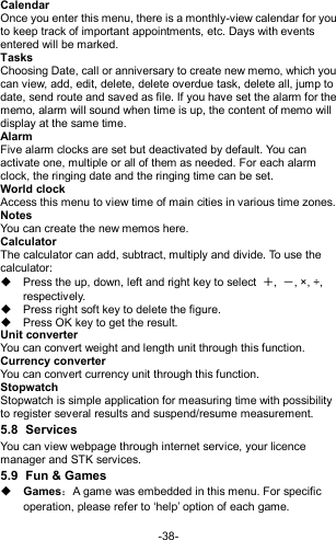  -38- Calendar Once you enter this menu, there is a monthly-view calendar for you to keep track of important appointments, etc. Days with events entered will be marked. Tasks   Choosing Date, call or anniversary to create new memo, which you can view, add, edit, delete, delete overdue task, delete all, jump to date, send route and saved as file. If you have set the alarm for the memo, alarm will sound when time is up, the content of memo will display at the same time. Alarm   Five alarm clocks are set but deactivated by default. You can activate one, multiple or all of them as needed. For each alarm clock, the ringing date and the ringing time can be set. World clock Access this menu to view time of main cities in various time zones.   Notes   You can create the new memos here. Calculator The calculator can add, subtract, multiply and divide. To use the calculator:     Press the up, down, left and right key to select  ＋,  －, ×, ÷, respectively.   Press right soft key to delete the figure.   Press OK key to get the result. Unit converter You can convert weight and length unit through this function. Currency converter You can convert currency unit through this function. Stopwatch Stopwatch is simple application for measuring time with possibility to register several results and suspend/resume measurement. 5.8  Services You can view webpage through internet service, your licence manager and STK services. 5.9  Fun &amp; Games  Games：A game was embedded in this menu. For specific operation, please refer to ‘help’ option of each game.   