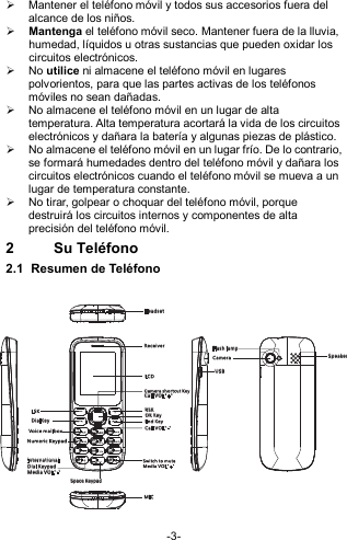  -3-   Mantener el teléfono móvil y todos sus accesorios fuera del alcance de los niños.  Mantenga el teléfono móvil seco. Mantener fuera de la lluvia, humedad, líquidos u otras sustancias que pueden oxidar los circuitos electrónicos.  No utilice ni almacene el teléfono móvil en lugares polvorientos, para que las partes activas de los teléfonos móviles no sean dañadas.   No almacene el teléfono móvil en un lugar de alta temperatura. Alta temperatura acortará la vida de los circuitos electrónicos y dañara la batería y algunas piezas de plástico.   No almacene el teléfono móvil en un lugar frío. De lo contrario, se formará humedades dentro del teléfono móvil y dañara los circuitos electrónicos cuando el teléfono móvil se mueva a un lugar de temperatura constante.     No tirar, golpear o choquar del teléfono móvil, porque destruirá los circuitos internos y componentes de alta precisión del teléfono móvil. 2  Su Teléfono 2.1  Resumen de Teléfono  USBRec eiverCam er a Sp eak erSp ace K ey pad Int er nat ional Dia l KeypadVoic e ma ilboxNum eric Ke ypadEnd K eyFla sh lampSwi tch to mu teRSKDia lK eyLCDLSKMICHea ds etCal l VOL&quot;+ &quot;Cam era sho rtcut K eyCal l VOL&quot;- &quot; Med ia VOL&quot; -&quot; Med ia VOL&quot; +&quot;OK Ke y