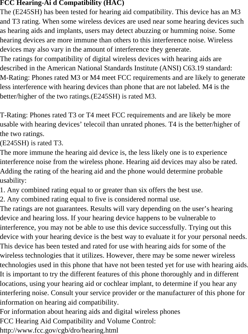 FCC Hearing-Ai d Compatibility (HAC) The (E245SH) has been tested for hearing aid compatibility. This device has an M3 and T3 rating. When some wireless devices are used near some hearing devices such as hearing aids and implants, users may detect abuzzing or humming noise. Some hearing devices are more immune than others to this interference noise. Wireless devices may also vary in the amount of interference they generate. The ratings for compatibility of digital wireless devices with hearing aids are described in the American National Standards Institute (ANSI) C63.19 standard: M-Rating: Phones rated M3 or M4 meet FCC requirements and are likely to generate less interference with hearing devices than phone that are not labeled. M4 is the better/higher of the two ratings.(E245SH) is rated M3.  T-Rating: Phones rated T3 or T4 meet FCC requirements and are likely be more usable with hearing devices’ telecoil than unrated phones. T4 is the better/higher of the two ratings. (E245SH) is rated T3. The more immune the hearing aid device is, the less likely one is to experience interference noise from the wireless phone. Hearing aid devices may also be rated. Adding the rating of the hearing aid and the phone would determine probable usability: 1. Any combined rating equal to or greater than six offers the best use. 2. Any combined rating equal to five is considered normal use. The ratings are not guarantees. Results will vary depending on the user’s hearing device and hearing loss. If your hearing device happens to be vulnerable to interference, you may not be able to use this device successfully. Trying out this device with your hearing device is the best way to evaluate it for your personal needs. This device has been tested and rated for use with hearing aids for some of the wireless technologies that it utilizes. However, there may be some newer wireless technologies used in this phone that have not been tested yet for use with hearing aids. It is important to try the different features of this phone thoroughly and in different locations, using your hearing aid or cochlear implant, to determine if you hear any interfering noise. Consult your service provider or the manufacturer of this phone for information on hearing aid compatibility. For information about hearing aids and digital wireless phones   FCC Hearing Aid Compatibility and Volume Control:   http://www.fcc.gov/cgb/dro/hearing.html  