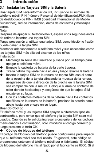  -5- 3  Introducción 3.1  Instalar las Tarjetas SIM y la Batería Una tarjeta SIM lleva información útil, incluyendo su número de teléfono móvil, PIN (número Personal de identificación),PUK (llave de desbloqueo de PIN), IMSI (identidad Internacional de Mobile Subscriber), red de información, datos de contactos y mensajes cortos. Nota: Después de apagar su teléfono móvil, espere unos segundos antes de retirar o insertar una tarjeta SIM. Tenga precaución al utilizar una tarjeta SIM, como fricción o flexión puede dañar la tarjeta SIM. Mantener adecuadamente el teléfono móvil y sus accesorios como las tarjetas SIM más allá del alcance de los niños. Instalación   Mantenga la Tecla de Finalizado pulsada por un tiempo para apagar el teléfono móvil.   Empuje la cubierta de batería de la parte trasera.   Tire la hebilla izquierda hacia afuera y luego levante la batería.   Inserte la tarjeta SIM en la ranura de tarjeta SIM con el corte de la esquina de la tarjeta alineando la muesca de la ranura, asegúrese de que la dirección de la brecha en la tarjeta SIM sea compatible con la ranura. Coloque el área de contacto de color dorado hacia abajo y asegúrese de que la tarjeta SIM encaje en su lugar.   Con los contactos metálicos de la batería hacia los contactos metálicos en la ranura de la batería, presione la batería hacia abajo hasta que encaje en su lugar. Usando Código   El teléfono móvil y las tarjetas SIM apoyan a diferentes tipos de contraseñas, para evitar que el teléfono y la tarjeta SIM sean mal usados. Cuando se le solicita ingresar a cualquiera de los códigos mencionados a continuación, sólo introducir el código correcto y luego presione la tecla OK.    Código de bloqueo del teléfono El código de bloqueo del teléfono puede configurarse para impedir que su teléfono móvil sea mal usado. En general, este código se proporciona junto con el teléfono móvil por el fabricante. El código de bloqueo del teléfono inicial fijado por el fabricante es 0000. Si el 