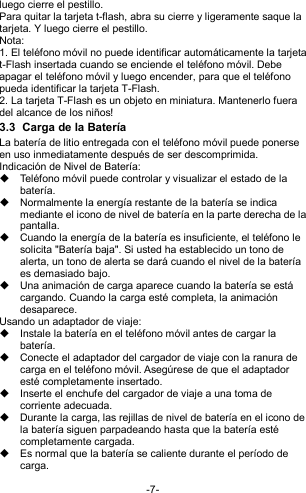  -7- luego cierre el pestillo. Para quitar la tarjeta t-flash, abra su cierre y ligeramente saque la tarjeta. Y luego cierre el pestillo. Nota: 1. El teléfono móvil no puede identificar automáticamente la tarjeta t-Flash insertada cuando se enciende el teléfono móvil. Debe apagar el teléfono móvil y luego encender, para que el teléfono pueda identificar la tarjeta T-Flash. 2. La tarjeta T-Flash es un objeto en miniatura. Mantenerlo fuera del alcance de los niños! 3.3  Carga de la Batería La batería de litio entregada con el teléfono móvil puede ponerse en uso inmediatamente después de ser descomprimida. Indicación de Nivel de Batería:   Teléfono móvil puede controlar y visualizar el estado de la batería.   Normalmente la energía restante de la batería se indica mediante el icono de nivel de batería en la parte derecha de la pantalla.   Cuando la energía de la batería es insuficiente, el teléfono le solicita &quot;Batería baja&quot;. Si usted ha establecido un tono de alerta, un tono de alerta se dará cuando el nivel de la batería es demasiado bajo.   Una animación de carga aparece cuando la batería se está cargando. Cuando la carga esté completa, la animación desaparece. Usando un adaptador de viaje:   Instale la batería en el teléfono móvil antes de cargar la batería.   Conecte el adaptador del cargador de viaje con la ranura de carga en el teléfono móvil. Asegúrese de que el adaptador esté completamente insertado.   Inserte el enchufe del cargador de viaje a una toma de corriente adecuada.   Durante la carga, las rejillas de nivel de batería en el icono de la batería siguen parpadeando hasta que la batería esté completamente cargada.   Es normal que la batería se caliente durante el período de carga. 