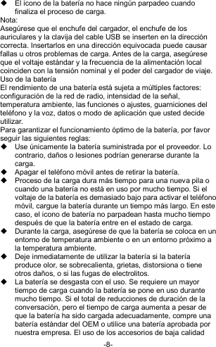  -8-   El icono de la batería no hace ningún parpadeo cuando finaliza el proceso de carga. Nota: Asegúrese que el enchufe del cargador, el enchufe de los auriculares y la clavija del cable USB se inserten en la dirección correcta. Insertarlos en una dirección equivocada puede causar fallas u otros problemas de carga. Antes de la carga, asegúrese que el voltaje estándar y la frecuencia de la alimentación local coinciden con la tensión nominal y el poder del cargador de viaje. Uso de la batería El rendimiento de una batería está sujeta a múltiples factores: configuración de la red de radio, intensidad de la señal, temperatura ambiente, las funciones o ajustes, guarniciones del teléfono y la voz, datos o modo de aplicación que usted decide utilizar. Para garantizar el funcionamiento óptimo de la batería, por favor seguir las siguientes reglas:   Use únicamente la batería suministrada por el proveedor. Lo contrario, daños o lesiones podrían generarse durante la carga.   Apagar el teléfono móvil antes de retirar la batería.   Proceso de la carga dura más tiempo para una nueva pila o cuando una batería no está en uso por mucho tiempo. Si el voltaje de la batería es demasiado bajo para activar el teléfono móvil, cargue la batería durante un tiempo más largo. En este caso, el icono de batería no parpadean hasta mucho tiempo después de que la batería entre en el estado de carga.   Durante la carga, asegúrese de que la batería se coloca en un entorno de temperatura ambiente o en un entorno próximo a la temperatura ambiente.   Deje inmediatamente de utilizar la batería si la batería produce olor, se sobrecalienta, grietas, distorsiona o tiene otros daños, o si las fugas de electrolitos.   La batería se desgasta con el uso. Se requiere un mayor tiempo de carga cuando la batería se pone en uso durante mucho tiempo. Si el total de reducciones de duración de la conversación, pero el tiempo de carga aumenta a pesar de que la batería ha sido cargada adecuadamente, compre una batería estándar del OEM o utilice una batería aprobada por nuestra empresa. El uso de los accesorios de baja calidad 