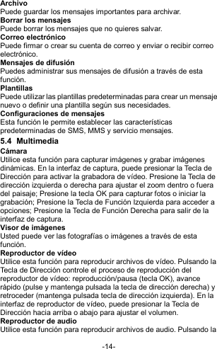  -14- Archivo Puede guardar los mensajes importantes para archivar. Borrar los mensajes Puede borrar los mensajes que no quieres salvar. Correo electrónico Puede firmar o crear su cuenta de correo y enviar o recibir correo electrónico. Mensajes de difusión Puedes administrar sus mensajes de difusión a través de esta función. Plantillas Puede utilizar las plantillas predeterminadas para crear un mensaje nuevo o definir una plantilla según sus necesidades. Configuraciones de mensajes Esta función le permite establecer las características predeterminadas de SMS, MMS y servicio mensajes. 5.4  Multimedia Cámara Utilice esta función para capturar imágenes y grabar imágenes dinámicas. En la interfaz de captura, puede presionar la Tecla de Dirección para activar la grabadora de vídeo. Presione la Tecla de dirección izquierda o derecha para ajustar el zoom dentro o fuera del paisaje; Presione la tecla OK para capturar fotos o iniciar la grabación; Presione la Tecla de Función Izquierda para acceder a opciones; Presione la Tecla de Función Derecha para salir de la interfaz de captura. Visor de imágenes Usted puede ver las fotografías o imágenes a través de esta función. Reproductor de vídeo Utilice esta función para reproducir archivos de vídeo. Pulsando la Tecla de Dirección controle el proceso de reproducción del reproductor de vídeo: reproducción/pausa (tecla OK), avance rápido (pulse y mantenga pulsada la tecla de dirección derecha) y retroceder (mantenga pulsada tecla de dirección izquierda). En la interfaz de reproductor de vídeo, puede presionar la Tecla de Dirección hacia arriba o abajo para ajustar el volumen. Reproductor de audio Utilice esta función para reproducir archivos de audio. Pulsando la 