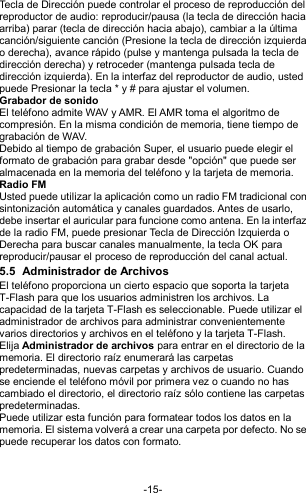  -15- Tecla de Dirección puede controlar el proceso de reproducción del reproductor de audio: reproducir/pausa (la tecla de dirección hacia arriba) parar (tecla de dirección hacia abajo), cambiar a la última canción/siguiente canción (Presione la tecla de dirección izquierda o derecha), avance rápido (pulse y mantenga pulsada la tecla de dirección derecha) y retroceder (mantenga pulsada tecla de dirección izquierda). En la interfaz del reproductor de audio, usted puede Presionar la tecla * y # para ajustar el volumen. Grabador de sonido El teléfono admite WAV y AMR. El AMR toma el algoritmo de compresión. En la misma condición de memoria, tiene tiempo de grabación de WAV.   Debido al tiempo de grabación Super, el usuario puede elegir el formato de grabación para grabar desde &quot;opción&quot; que puede ser almacenada en la memoria del teléfono y la tarjeta de memoria. Radio FM Usted puede utilizar la aplicación como un radio FM tradicional con sintonización automática y canales guardados. Antes de usarlo, debe insertar el auricular para funcione como antena. En la interfaz de la radio FM, puede presionar Tecla de Dirección Izquierda o Derecha para buscar canales manualmente, la tecla OK para reproducir/pausar el proceso de reproducción del canal actual. 5.5  Administrador de Archivos   El teléfono proporciona un cierto espacio que soporta la tarjeta T-Flash para que los usuarios administren los archivos. La capacidad de la tarjeta T-Flash es seleccionable. Puede utilizar el administrador de archivos para administrar convenientemente varios directorios y archivos en el teléfono y la tarjeta T-Flash.  Elija Administrador de archivos para entrar en el directorio de la memoria. El directorio raíz enumerará las carpetas predeterminadas, nuevas carpetas y archivos de usuario. Cuando se enciende el teléfono móvil por primera vez o cuando no has cambiado el directorio, el directorio raíz sólo contiene las carpetas predeterminadas. Puede utilizar esta función para formatear todos los datos en la memoria. El sistema volverá a crear una carpeta por defecto. No se puede recuperar los datos con formato.   