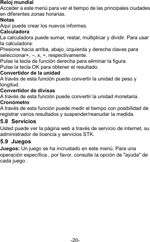  -20- Reloj mundial Acceder a este menú para ver el tiempo de las principales ciudades en diferentes zonas horarias.   Notas   Aquí puede crear los nuevos informes. Calculadora La calculadora puede sumar, restar, multiplicar y dividir. Para usar la calculadora:  Presione hacia arriba, abajo, izquierda y derecha claves para seleccionar+, –, x, ÷, respectivamente. Pulse la tecla de función derecha para eliminar la figura. Pulse la tecla OK para obtener el resultado. Convertidor de la unidad A través de esta función puede convertir la unidad de peso y longitud. Convertidor de divisas A través de esta función puede convertir la unidad monetaria. Cronómetro A través de esta función puede medir el tiempo con posibilidad de registrar varios resultados y suspender/reanudar la medida. 5.8  Servicios Usted puede ver la página web a través de servicio de internet, su administrador de licencia y servicios STK. 5.9  Juegos Juegos: Un juego se ha incrustado en este menú. Para una operación específica , por favor, consulte la opción de &quot;ayuda&quot; de cada juego .            