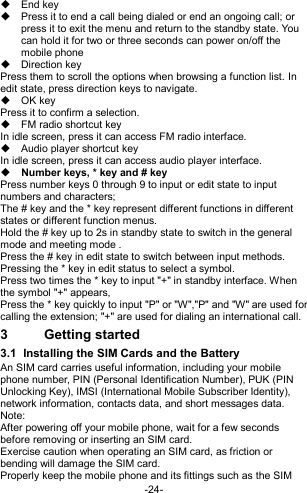  -24-   End key   Press it to end a call being dialed or end an ongoing call; or press it to exit the menu and return to the standby state. You can hold it for two or three seconds can power on/off the mobile phone   Direction key Press them to scroll the options when browsing a function list. In edit state, press direction keys to navigate.   OK key Press it to confirm a selection.   FM radio shortcut key In idle screen, press it can access FM radio interface.   Audio player shortcut key In idle screen, press it can access audio player interface.  Number keys, * key and # key Press number keys 0 through 9 to input or edit state to input numbers and characters;   The # key and the * key represent different functions in different states or different function menus. Hold the # key up to 2s in standby state to switch in the general mode and meeting mode . Press the # key in edit state to switch between input methods. Pressing the * key in edit status to select a symbol.   Press two times the * key to input &quot;+&quot; in standby interface. When the symbol &quot;+&quot; appears, Press the * key quickly to input &quot;P&quot; or &quot;W&quot;,&quot;P&quot; and &quot;W&quot; are used for calling the extension; &quot;+&quot; are used for dialing an international call. 3  Getting started 3.1  Installing the SIM Cards and the Battery An SIM card carries useful information, including your mobile phone number, PIN (Personal Identification Number), PUK (PIN Unlocking Key), IMSI (International Mobile Subscriber Identity), network information, contacts data, and short messages data. Note: After powering off your mobile phone, wait for a few seconds before removing or inserting an SIM card. Exercise caution when operating an SIM card, as friction or bending will damage the SIM card. Properly keep the mobile phone and its fittings such as the SIM 