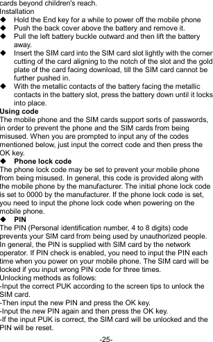  -25- cards beyond children&apos;s reach. Installation   Hold the End key for a while to power off the mobile phone   Push the back cover above the battery and remove it.   Pull the left battery buckle outward and then lift the battery away.   Insert the SIM card into the SIM card slot lightly with the corner cutting of the card aligning to the notch of the slot and the gold plate of the card facing download, till the SIM card cannot be further pushed in.   With the metallic contacts of the battery facing the metallic contacts in the battery slot, press the battery down until it locks into place. Using code The mobile phone and the SIM cards support sorts of passwords, in order to prevent the phone and the SIM cards from being misused. When you are prompted to input any of the codes mentioned below, just input the correct code and then press the OK key.    Phone lock code The phone lock code may be set to prevent your mobile phone from being misused. In general, this code is provided along with the mobile phone by the manufacturer. The initial phone lock code is set to 0000 by the manufacturer. If the phone lock code is set, you need to input the phone lock code when powering on the mobile phone.  PIN The PIN (Personal identification number, 4 to 8 digits) code prevents your SIM card from being used by unauthorized people. In general, the PIN is supplied with SIM card by the network operator. If PIN check is enabled, you need to input the PIN each time when you power on your mobile phone. The SIM card will be locked if you input wrong PIN code for three times. Unlocking methods as follows: -Input the correct PUK according to the screen tips to unlock the SIM card. -Then input the new PIN and press the OK key. -Input the new PIN again and then press the OK key. -If the input PUK is correct, the SIM card will be unlocked and the PIN will be reset. 