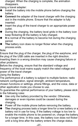  -27- charged. When the charging is complete, the animation disappears. Using a travel adapter:   Install the battery into the mobile phone before charging the battery.  Connect the adapter of the travel charger with the charging slot in the mobile phone. Ensure that the adapter is fully inserted.   Insert the plug of the travel charger to an appropriate power outlet.   During the charging, the battery level grids in the battery icon keep flickering till the battery is fully charged.  It is normal of the battery to become hot during the charging period.  The battery icon does no longer flicker when the charging process ends. Note: Ensure that the plug of the charger, the plug of the earphone, and the plug of the USB cable are inserted in the right direction. Inserting them in a wrong direction may cause charging failure or other problems. Before the charging, ensure that the standard voltage and frequency of the local mains supply match the rated voltage and power of the travel charger. Using the Battery The performance of a battery is subject to multiple factors: radio network configuration, signal strength, ambient temperature, chosen functions or settings, phone fittings, and the voice, data or other application mode you choose to use. To guarantee the optimal performance of your battery, please stick to the following rules:   Use only the battery provided by the vendor. Otherwise, damages or even injuries could be caused during the charging.   Power off the mobile phone before removing the battery.  The charging process lasts a longer time for a new battery or a battery not in use for long. If the battery voltage is too low to enable the mobile phone to be powered on, charge the battery for a longer time. In this case, the battery icon does not flicker until a long time after the battery enters the charge status. 