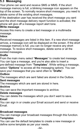  -32- 5.3  Messaging Your phone can send and receive SMS or MMS. If the short message memory is full, a blinking message icon appears on the top of the screen. To normally receive short messages, you need to delete some of the existing short messages. If the destination user has received the short message you sent and the short message delivery report function is activated, the phone will give off a message report alert tone. Write message Access this menu to create a text message or a multimedia message. Inbox Received messages are listed in this item. If a new short message arrives, a message icon will be displayed on the screen. If the short message memory is full, you can no longer receive any short message. To receive short messages, delete some or all the existed messages. Drafts From the main menu select “Messages” to create text message. You can type a message, and you&apos;re also able to insert a pre-defined message from “Templates”. While writing a message, select “Options” to access all the messaging options. You can save your messages that you send often to “Drafts”. Outbox The messages which are sent failed are stored in the Outbox.   Sent messages The messages which are sent are stored in here. Archive You can save the important messages to archive. Delete messages You can delete the messages which you don’t want to save. Email You can sign in or create your Email account and send or receive Email.  Broadcast messages You can manage your broadcast messages through this function. Templates You can use the default templates to create a new message or define some template as per your needs. 