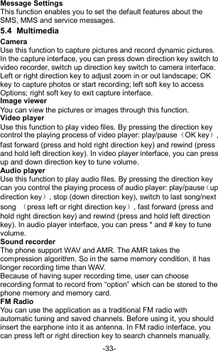  -33- Message Settings This function enables you to set the default features about the SMS, MMS and service messages. 5.4  Multimedia Camera Use this function to capture pictures and record dynamic pictures. In the capture interface, you can press down direction key switch to video recorder, switch up direction key switch to camera interface. Left or right direction key to adjust zoom in or out landscape; OK key to capture photos or start recording; left soft key to access Options; right soft key to exit capture interface. Image viewer You can view the pictures or images through this function. Video player Use this function to play video files. By pressing the direction key control the playing process of video player: play/pause（OK key）, fast forward (press and hold right direction key) and rewind (press and hold left direction key). In video player interface, you can press up and down direction key to tune volume. Audio player Use this function to play audio files. By pressing the direction key can you control the playing process of audio player: play/pause（up direction key）, stop (down direction key), switch to last song/next song  （press left or right direction key）, fast forward (press and hold right direction key) and rewind (press and hold left direction key). In audio player interface, you can press * and # key to tune volume. Sound recorder The phone support WAV and AMR. The AMR takes the compression algorithm. So in the same memory condition, it has longer recording time than WAV.   Because of having super recording time, user can choose recording format to record from “option” which can be stored to the phone memory and memory card. FM Radio You can use the application as a traditional FM radio with automatic tuning and saved channels. Before using it, you should insert the earphone into it as antenna. In FM radio interface, you can press left or right direction key to search channels manually, 