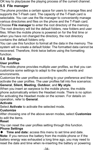  -34- OK key to play/pause the playing process of the current channel. 5.5  File manager The phone provides a certain space for users to manage files and supports the T-Flash card. The capacity of the T-Flash card is selectable. You can use the file manager to conveniently manage various directories and files on the phone and the T-Flash card.   Choose File manager to enter the root directory of the memory. The root directory will list the default folders, new folders and user files. When the mobile phone is powered on for the first time or when you have not changed the directory, the root directory contains the default folders only. You can use this function to format all the data in the memory. The system will re-create a default folder. The formatted data cannot be recovered. Therefore, think twice before using the formatting function. 5.6  Settings User profiles The mobile phone provides multiple user profiles, so that you can customize some settings to adapt to the specific events and environments. Customize the user profiles according to your preference and then activate the user profiles. The user profiles fall into five scenarios: General, Silent, Meeting, Outdoor, and My style. When you insert an earpiece to the mobile phone, the mobile phone automatically enters the Headset mode. There is no option for activating the Headset mode on the screen. For details on operation, refer to General.   Activate Select Activate to activate the selected mode. Customize After choosing one of the above seven modes, select Customize to edit the items. Reset You can reset the user profiles setting through this function. Phone Settings  Time and date: access this menu to set time and date. Note: If you remove the battery from the mobile phone or if the battery energy was exhausted a long time ago, you may need to reset the date and time when re-inserting the battery or powering 