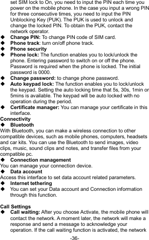  -36- set SIM lock to On, you need to input the PIN each time you power on the mobile phone. In the case you input a wrong PIN for three consecutive times, you need to input the PIN Unblocking Key (PUK). The PUK is used to unlock and change the locked PIN. To obtain the PUK, contact the network operator.  Change PIN: To change PIN code of SIM card.  Phone track: turn on/off phone track.  Phone security  Phone lock: The function enables you to lock/unlock the phone. Entering password to switch on or off the phone. Password is required when the phone is locked. The initial password is 0000.  Change password: to change phone password.  Auto keypad lock: The function enables you to lock/unlock the keypad. Setting the auto locking time that 5s, 30s, 1min or 5mins is available. The keypad will be auto locked with no operation during the period.  Certificate manager: You can manage your certificate in this interface. Connectivity  Bluetooth With Bluetooth, you can make a wireless connection to other compatible devices, such as mobile phones, computers, headsets and car kits. You can use the Bluetooth to send images, video clips, music, sound clips and notes, and transfer files from your compatible pc.  Connection management You can manage your connection device.  Data account Access this interface to set data account related parameters.  Internet tethering   You can set your Data account and Connection information through this function.  Call Settings  Call waiting: After you choose Activate, the mobile phone will contact the network. A moment later, the network will make a response and send a message to acknowledge your operation. If the call waiting function is activated, the network 