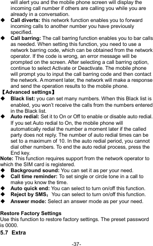  -37- will alert you and the mobile phone screen will display the incoming call number if others are calling you while you are already in a conversation.  Call diverts: this network function enables you to forward incoming calls to another number you have previously specified.    Call barring: The call barring function enables you to bar calls as needed. When setting this function, you need to use a network barring code, which can be obtained from the network operator. If the code is wrong, an error message will be prompted on the screen. After selecting a call barring option, continue to select Activate or Deactivate. The mobile phone will prompt you to input the call barring code and then contact the network. A moment later, the network will make a response and send the operation results to the mobile phone. 【Advanced settings】  Black list: you can set many numbers. When this Black list is enabled, you won’t receive the calls from the numbers entered in the Black list.     Auto redial: Set it to On or Off to enable or disable auto redial. If you set Auto redial to On, the mobile phone will automatically redial the number a moment later if the called party does not reply. The number of auto redial times can be set to a maximum of 10. In the auto redial period, you cannot dial other numbers. To end the auto redial process, press the End key. Note: This function requires support from the network operator to which the SIM card is registered.  Background sound: You can set it as per your need.  Call time reminder: To set single or circle tone in a call to make you know the time.  Auto quick end: You can select to turn on/off this function.  Reject by SMS：You can select to turn on/off this function.  Answer mode: Select an answer mode as per your need.  Restore Factory Settings Use this function to restore factory settings. The preset password is 0000. 5.7  Extra 